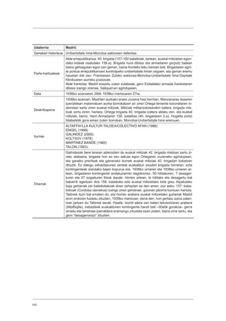 242
Udalerria Madril.
Gertakari historikoa Unibertsitate hiria-Moncloa sektoreen defentsa.
Parte-hartzaileak
Alde errepublikanoa: 40. brigada (157-160 batailoiak; tartean, euskal milizietan egon-
dako kideek osatutako 158.a). Brigada hura dibisio eta armadaren gorputz batean
baino gehiagotan egon zen gerran, baina fronteko leku berean beti. Brigadaren agin-
te postua errepublikanoen kontrolpeko unibertsitate hirian zegoen, eta gerran eremu
hauetan ibili zen: Frantsesen Zubiko sektorea-Moncloa-Unibertsitate hiria-Ospitale
Klinikoaren aurreko posizioak.
Alde frankista: Madril erasotu zuten zutabeak, gero Erdialdeko armada frankistaren
dibisio izango zirenak, Saliquet-en agindupean.
Data 1936ko azaroaren 26tik 1938ko martxoaren 27ra.
Deskribapena
1936ko azaroan, Madrilen aurkako eraso zuzena hasi berritan, Manzanares ibaiaren
iparraldean matxinatuen aurka borrokatzen ari ziren Ortega teniente koronelaren in-
darretan sartu ziren euskal miliziak. Miliziak militarizatzearekin batera, brigada mis-
toak sortu ziren; hartara, Ortega brigada 40. brigada izatera aldatu zen, eta euskal
miliziak, berriz, Herri Armadaren 158. batailoia (40. brigadaren 2.a). Hogeita zortzi
hilabetetik gora eman zuten borrokan, Moncloa-Unibertsitate hiria eremuan.
Iturriak
ALTAFFAYLLA KULTUR TALDEA/COLECTIVO AFAN (1986)
ENGEL (1999)
GALINDEZ (2005)
KOLTSOV (1978)
MARTINEZ BANDE (1982)
TALON (1993)
Oharrak
Galíndezek bere lanean adierazten du euskal miliziak 42. brigada mistoan sartu zi-
rela; alabaina, brigada hori ez zen sekula egon Ortegaren zuzeneko agindupean,
eta garaiko prentsak eta gainerako iturriek euskal miliziak 40. brigadan kokatzen
dituzte. Ez dakigu zehaztasunez zenbat euskaldun zeuden brigada horretan, ezta
kontingenteak izandako bajen kopurua ere. 1936ko urriaren eta 1938ko urriaren ar-
tean, brigadaren kontingente andaluziarrari dagokionez, 50 hildakoren, 7 desager-
turen eta 27 ezgaituren fitxak daude. Horien artean, bi hildako eta desagertu bat
bakarrik agertzen dira 158. batailoiko edo euskal milizietako kide gisa. Aipatutako
baja gehienak zer batailoitakoak diren zehazten ez den arren; ziur asko, 157. batai-
loikoak (Cordoba izenekoa) izango ziren gehienak, gizonen jatorria kontuan hartuta.
Talónek iturri bat ematen du, eta horren arabera euskal milizietako gudariak Madril
erori ondoren fusilatu zituzten, 1939ko martxoan; dena den, hori gertatu izana zalan-
tzan jartzen du Talónek berak. Haatik, bizirik atera zen baten lekukotzaren arabera
(Altaffaylla), irabazleek euskaldunen kontingente handi bati –50etik gorakoa– gerra
amaitu eta berehala iparraldera eramango zituztela esan zioten, baina ziria sartu, eta
gero “desagerrarazi” zituzten.
 