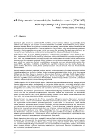 244
4.2. Hiriguneen eta herrien aurkako bonbardaketen zerrenda (1936-1937)
Xabier Irujo Ametzaga dok. (University of Nevada (Reno)
Antón Pérez Enbeita (UPV/EHU)
4.2.1. Sarrera
Zalantzarik gabe, abiazioaren erabilera da XX. mendeko gerretan izandako aldaketa nagusietako bat. Gerra
Zibilean lehen entseguak egin zituzten, bai helburu militarrekin bai zibilekin. Bonbardaketaren jomuga, batetik,
etsaiaren ahalmen belikoa eta logistikoa suntsitzea zen, eta, bestetik, herritar zibilen artean izua zabaltzea eta
sarraskia egitea. Horren erakusle dira Durango eta Gernika Gerra Zibilean, baina antzeko esperientziak jasan
behar izan zituzten espainiar edo europar herriak ere gogora ekar genitzake. Gerra ekintza mota honen ga-
rrantzia kontuan hartuta, beraz, bonbardaketen analisia aparteko atal espezifiko batean landu dugu.
Sintesi honen bidez, Euskadin, 1936ko gerran aireko bonbardaketak jasan zituzten herriak eta lekuak zen-
batu, eta haien kokalekua zehaztu nahi dugu. Orain arte, aireko bonbardaketen 600 operazio erregistratu di-
tugu; nahiz eta, euskal kostaldeko herrietan izandako itsas bonbardaketa nagusietako batzuk ere zerrendan
jasotzen diren. Bonbardaketa gehienak 1936ko uztailaren eta 1937ko abuztuaren artean izan ziren, 1938an
gutxi batzuk izan baziren ere. Ikerketa honetatik kanpo geratu dira, aurrerago aztertzeko, Alemaniako abia-
zioak 1940an Iparraldeko kostaldeko zenbait herritan egindako bonbardaketak. Izan badira, halaber, bi-
garren mailako dokumentu batzuk, beste agiritegi batzuetan eskuratu direnak, hala nola Avilako lurreko
armadarenean.
Ikerketa honetan erabilitako materiala, funtsean, agiritegi hauetan eskuratu dugu: Aireko Armadaren Agiritegi
Historikoa (Villaviciosa de Odón), Italiako Aireko Armadaren Agiritegia (Uffizio Storico de la Aeronautica
Militare) eta Gernikako Bakearen Museoaren Dokumentazio Zentroaren Agiritegia. Erabili ditugu, halaber,
Italiako Atzerri Gaietarako Ministerioaren agiritegiko dokumentuak (Scrittori sulla guerra civile spagnola.
Ministero degli Affari Esteri, Gabinetto del Ministro 1236), IRARGIrenak (Euskadiko Dokumentu Ondarearen
Zentroa), eta Sabino Arana Fundazioaren Agiritegiarenak.
1936ko udararen eta 1937ko abuztuaren artean, matxinatuen eta errepublikanoen abiazioak egindako ekintzei
buruzko dokumentuen artean, bonbardaketak zer herritan eta datatan izan ziren, zer unitatek parte hartu zuten,
eta zenbat lehergai erabili zituzten argitu ahal izateko dokumentuak aurkitzen saiatu gara. Informazio hori bi era-
tako partetan aurki daiteke: parte orokorrak edo “operazioen laburpenak”, eta pilotuen “hegaldi egunerokoak”.
Horren harira, dokumentazio garrantzitsuena Aireko Armadaren Agiritegi Historikoan dago (Villaviciosa de
Odón); izan ere, han gordetzen dira koalizioaren (alemanak, italiarrak eta espainiarrak) hiru armadetako
estatu nagusiek Salamancako Kuartel Nagusira bidalitako parteak, Kuartel Nagusi horrek bakarrik baitzuen
herri baten edo jomuga baten bonbardaketa agintzeko ahalmena.
Zentzu horretan, oso lagungarriak dira Aireko buruzagitzan (Hirugarren sekzioa. Operazioen laburpena)
dauden parteak, horietan laburtzen baitira frankisten alde borrokatutako aireko indar alemanek, italiarrek
eta espainiarrek euskal lurraldean egindako operazioak, 1936ko udatik 1937ko abuztura. Daten arabera
daude antolatuta. Iparraldeko Aireko Indarren (Espainiako abiazioa) parteak oso zehatzak dira, eta informa-
zio asko ematen dute. Oso garrantzitsuak dira, halaber, “Comando Aviazione Legionaria. Jefatura del’Aire.
Salamanca” buruzagitzaren espedienteak; izan ere, Aviazione Legionaria (italiarrak) aireko buruzagitzak
bere aireko unitateen jarduerei buruz aldizka bidalitako parteak ziren, non operazioen eta jomugen egunero-
koa deskribatzen baitzuten. Amaitzeko, Condor Legioaren operazioen laburpenak biltzen dituzten espedien-
teek ere garrantzi handia dute, Condor Legioak aldizka egindako operazioen ezaugarri nagusiak erakusten
dituztelako, informazio zehatza ematea nahita saihesten duten arren.
Estatu Nagusiaren koronel buruaren parteak (Hirugarren Sekzioa. Operazioen Laburpena), aurrekoen oso
antzekoak, oso interesgarriak dira, zenbaitetan desberdintasun nabarmenak dituztelako kuartel nagusia-
ren parteekiko eta desberdintasun horiek, jakina, guztiz esanguratsuak direlako. Aireko Buruzagitzaren
eta Salamancako Estatu Nagusiaren koronel buruaren operazio laburpenen parteak idazteko, Iparraldeko
Aireko Indarren, Condor Legioaren (alemanak) eta Aviazione Legionariaren (italiarrak) pilotuek ematen zu-
ten informazioa hartzen zen oinarritzat.
 