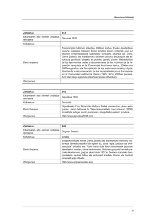 Memoriaren ibilbideak
27
Zenbakia 044
Elkartearen edo ekimen pribatua-
ren izena
Geureak 1936
Kokalekua
Deskribapena
Frankismoko biktimen elkartea, 2004an sortua. Eusko Jaurlaritzak
Gizarte Gaietako Sailaren bidez ematen zituen ordainak jaso ez
zituzten errepresaliatuak babesteko sortutako elkartea da. Gero,
Gerra Zibileko eta frankismoko biktimen ahozko lekukotzak eta le-
kukotza grafikoak biltzeko bi proiektu garatu zituen: Recopilación
de los testimonios orales y documentales de las víctimas de la re-
presión franquista en la Comunidad Autónoma Vasca, 2006an eta
2007an garatua, eta Recopilación de los testimonios orales y digita-
lización de la documentación de los represaliados por el franquismo
en la Comunidad Autónoma Vasca (1945-1975), 2008an garatua.
Ezin izan dugu egiaztatu elkarteak lanean diharduen.
Webgunea
Zenbakia 045
Elkartearen edo ekimen pribatua-
ren izena
Gipuzkoa 1936
Kokalekua Donostia
Deskribapena
Gipuzkoako Foru Aldundiko Kultura Sailak mantentzen duen web-
gunea. Haren helburua da “Gipuzkoa eraldatu zuen urtearen (1936)
errealitate artega, zuzen-zuzenean, ezagutzeko aukera” ematea.
Webgunea http://www.gipuzkoa1936.com
Zenbakia 046
Elkartearen edo ekimen pribatua-
ren izena
Gogoan Sestao
Kokalekua Sestao
Deskribapena
Sestaoko elkarte honek Gerra Zibileko eta frankismoko memoria his-
torikoa berreskuratzeko lan egiten du, baita “egia, justizia eta erre-
parazioa” lortzeko ere. Parte hartu dute hobi komunetatik gorpuak
ateratzeko lanetan, baita frankismoko biktimen gorpuak berreskura-
tzeko lanetan ere; gogora ekarri dute 1937an Sestaon izandako bon-
bardaketa; zenbait biltzar eta jardunaldi antolatu dituzte, eta hainbat
omenaldi egin dituzte.
Webgunea http://www.gogoansestao.eus
 