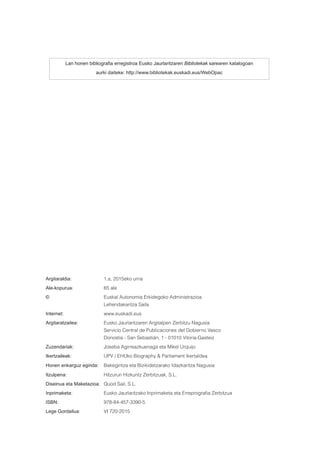 Lan honen bibliografia erregistroa Eusko Jaurlaritzaren Bibliotekak sarearen katalogoan
aurki daiteke: http://www.bibliotekak.euskadi.eus/WebOpac
Argitaraldia:		 1.a, 2015eko urria
Ale-kopurua:		 65 ale
©			 Euskal Autonomia Erkidegoko Administrazioa
			Lehendakaritza Saila
Internet:			 www.euskadi.eus
Argitaratzailea:		 Eusko Jaurlaritzaren Argitalpen Zerbitzu Nagusia
			 Servicio Central de Publicaciones del Gobierno Vasco
			 Donostia - San Sebastián, 1 - 01010 Vitoria-Gasteiz
Zuzendariak:		 Joseba Agirreazkuenaga eta Mikel Urquijo
Ikertzaileak:		 UPV / EHUko Biography & Parliament ikertaldea
Honen enkarguz eginda:	 Bakegintza eta Bizikidetzarako Idazkaritza Nagusia
Itzulpena:		 Hitzurun Hizkuntz Zerbitzuak, S.L.
Diseinua eta Maketazioa:	 Quod Sail, S.L.
Inprimaketa:		 Eusko Jaurlaritzako Inprimaketa eta Erreprografia Zerbitzua
ISBN:			 978-84-457-3390-5
Lege Gordailua:		 VI 720-2015
 