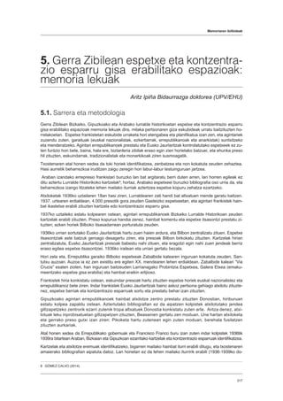 Memoriaren ibilbideak
317
5. Gerra Zibilean espetxe eta kontzentra-
zio esparru gisa erabilitako espazioak:
memoria lekuak
Aritz Ipiña Bidaurrazga doktorea (UPV/EHU)
5.1. Sarrera eta metodologia
Gerra Zibilean Bizkaiko, Gipuzkoako eta Arabako lurralde historikoetan espetxe eta kontzentrazio esparru
gisa erabilitako espazioak memoria lekuak dira, milaka pertsonaren giza eskubideak urratu baitzituzten ho-
rrelakoetan. Espetxe frankistetan eskubide urraketa hori etengabea eta planifikatua izan zen, eta agintariek
zuzendu zuten, garaituak (euskal nazionalistak, ezkertiarrak, errepublikanoak eta anarkistak) suntsitzeko
eta menderatzeko. Agintari errepublikanoek prestatu eta Eusko Jaurlaritzak kontrolatutako espetxeek ez zu-
ten funtzio hori bete, baina, hala ere, biztanleria zibilak eraso egin zien horietako batzuei, eta ehunka preso
hil zituzten, eskuindarrak, tradizionalistak eta monarkikoak ziren susmoagatik.
Txostenaren atal honen xedea da toki horiek identifikatzea, zenbatzea eta non kokatuta zeuden zehaztea.
Hasi aurretik beharrezkoa iruditzen zaigu zeregin hori labur-labur testuinguruan jartzea.
Araban izandako errepresio frankistari buruzko lan bat argitaratu berri duten arren, lan horren egileak ez
ditu aztertu Lurralde Historikoko kartzelak8
; hortaz, Arabako espetxeei buruzko bibliografia oso urria da, eta
beharrezkoa izango litzateke lehen mailako iturriak aztertzea espetxe kopuru zehatza ezartzeko.
Atxiloketak 1936ko uztailaren 18an hasi ziren, Lurraldearen zati handi bat altxatuen mende geratu baitzen.
1937. urtearen erdialdean, 4.000 presotik gora zeuden Gasteizko espetxeetan, eta agintari frankistek hain-
bat ikastetxe erabili zituzten kartzela edo kontzentrazio esparru gisa.
1937ko uztaileko estatu kolpearen ostean, agintari errepublikanoek Bizkaiko Lurralde Historikoan zeuden
kartzelak erabili zituzten. Preso kopurua handia zenez, hainbat komentu eta espetxe itsasontzi prestatu zi-
tuzten; azken horiek Bilboko itsasadarrean porturatuta zeuden.
1936ko urrian sortutako Eusko Jaurlaritzak hartu zuen haien ardura, eta Bilbon zentralizatu zituen. Espetxe
itsasontziak aste batzuk geroago desagertu ziren, eta presoak Bilbon birkokatu zituzten. Kartzelak hirian
zentralizatuta, Eusko Jaurlaritzak presoak babestu nahi zituen, eta eragotzi egin nahi zuen jendeak berriz
eraso egitea espetxe itsasontziei, 1936ko irailean eta urrian gertatu bezala.
Hori zela eta, Errepublika garaiko Bilboko espetxeak Zabalbide kalearen inguruan kokatuta zeuden, San-
tutxu auzoan. Auzoa ia ez zen existitu ere egiten XX. mendearen lehen erdialdean. Zabalbide kaleari “Via
Crucis” esaten zioten, han inguruan baitzeuden Larrianagako Probintzia Espetxea, Galera Etxea (emaku-
meentzako espetxe gisa erabilia) eta hainbat eraikin erlijioso.
Frankistek hiria konkistatu ostean, eskuindar presoak hartu zituzten espetxe horiek euskal nazionalistez eta
errepublikanoz bete ziren. Indar frankistek Eusko Jaurlaritzak baino askoz pertsona gehiago atxilotu zituzte-
nez, espetxe berriak eta kontzentrazio esparruak sortu eta prestatu behar izan zituzten.
Gipuzkoako agintari errepublikanoek hainbat atxilotze zentro prestatu zituzten Donostian, hiriburuan
estatu kolpea zapaldu ostean. Aztertutako bibliografian ez da aipatzen kolpistek atxilotutako jendea
giltzapetzeko zentrorik ezarri zutenik tropa altxatuek Donostia konkistatu zuten arte. Antza denez, atxi-
lotuak leku inprobisatuetan giltzapetzen zituzten, Beasainen gertatu zen moduan. Une hartan atxiloketa
eta gerrako preso gutxi izan ziren: Pikoketa hartu zutenean egin zuten moduan, berehala fusilatzen
zituzten aurkariak.
Atal honen xedea da Errepublikako gobernuak eta Francisco Franco buru izan zuten indar kolpistek 1936tik
1939ra bitartean Araban, Bizkaian eta Gipuzkoan ezarritako kartzelak eta kontzentrazio esparruak identifikatzea.
Kartzelak eta atxilotze eremuak identifikatzeko, bigarren mailako hainbat iturri erabili ditugu, eta txostenaren
amaierako bibliografian aipatuta datoz. Lan honetan ez da lehen mailako iturririk erabili (1936-1939ko do-
8  GÓMEZ CALVO (2014).
 