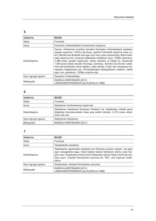 Memoriaren ibilbideak
327
5
Udalerria BILBO
Aldea Frankista
Izena Deustuko Unibertsitateko kontzentrazio esparrua
Deskribapena
Gerran, milizianoen kuartela izandako Deustuko Unibertsitateko lokaletan
zegoen esparrua. 1937ko abuztuan, agintari frankistek esparrua eratu zu-
ten, Bilbotik edo Bizkaitik ihes egin ezin izan zuten presoentzat. Behin-behi-
neko esparrua zen, presoak sailkatzeko erabiltzen zena. 1938ko ekainean,
4.488 preso zeuden esparruan, haren edukiera ia halako bi. Esparrutik
1.000 preso bidali zituzten Durango, Zornotza, Gernika eta Orozko udale-
rriak berreraikitzeko lanak egiteko, baita Sevilla, Cadiz edo Zaragozan ko-
katutako batailoietara ere. Kontsultatutako bibliografiaren arabera, irekita
egon zen, gutxienez, 1939ko azarora arte.
Gaur egungo egoera Deustuko Unibertsitatea
Bibliografia
BADIOLA ARISTIMUÑO (2011)
LANDA MONTENGREGO eta GUEZALA (1998)
6
Udalerria BILBO
Aldea Frankista
Izena Salestarren konfinamendu esparruak
Deskribapena
Salestarren Ikastetxea Deustuan kokatzen da. Ikastetxeko zelaiak gerra
ibilgailuak berreskuratzeko base gisa erabili zituzten. 2.374 preso eduki-
tzera iritsi zen.
Gaur egungo egoera Salestarren Ikastetxea
Bibliografia BADIOLA ARISTIMUÑO (2011)
7
Udalerria BILBO
Aldea Frankista
Izena Tabakalerako espetxea
Deskribapena
Tabakaleran egokitutako espetxea ere Santutxu auzoan zegoen, eta gaur
egun desagertuta dago. Garai bateko tabako fabrikaren eremu osoa har-
tzen zuen. Espetxeko eremua bost hektareako barruti hesitu handi bat zen.
Gaur egun, Untzeta Parrokoaren auzunea da, 1951. urte inguruan eraiki-
takoa.
Gaur egungo egoera Etxebizitzak. Untzeta Parrokoaren auzunea.
Bibliografia
BADIOLA ARISTIMUÑO (2011)
LANDA MONTENGREGO eta GUEZALA (1998)
 