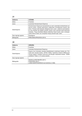 332
21
Udalerria LEZAMA
Aldea Frankista
Izena Lezamako Kontzentrazio Esparrua
Deskribapena
Kontzentrazio Esparruen Ikuskaritzak ez zuen Lezamako kontzentrazio es-
parrua onartu, zenbait dokumentu militarretan horrelakotzat hartzen den
arren. Presoen aldi baterako biltegitzat hartu zuten, udalerria berreraikitze-
ko eta errepide bat egiteko lanetan arituko ziren presoak behin-behinean
hartzeko. Tropa frankistek Bilboko Defentsa Hesia hautsi zuten oroitzape-
nezko lekura iristen zen errepidea hango presoek egin zuten.
Gaur egungo egoera Ezezaguna
Bibliografia IPIÑA BIDAURRAZAGA (2014)
22
Udalerria URDUÑA
Aldea Frankista
Izena Urduñako Kontzentrazio Esparrua
Deskribapena
Esparru hori Urduñako Jesuiten Ikastetxearen eraikinean kokatu zen. Pre-
soak sartu zituzten bertan, 1937tik 1939ra. Gasteizko Gobernu Militarraren
menpe zegoen, Arabako hiriburuko eta Murgiko espetxeak bezala. 1938ko
uztailaren 10ean, 4.131 preso zeuden.
Gaur egungo egoera
Bibliografia
BADIOLA ARISTIMUÑO (2011)
EGIGUREN (2011)
LANDA MONTENGREGO eta GUEZALA (1998)
 