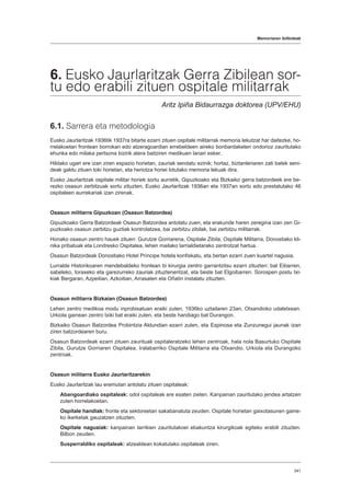 Memoriaren ibilbideak
341
6. Eusko Jaurlaritzak Gerra Zibilean sor-
tu edo erabili zituen ospitale militarrak
Aritz Ipiña Bidaurrazga doktorea (UPV/EHU)
6.1. Sarrera eta metodologia
Eusko Jaurlaritzak 1936tik 1937ra bitarte ezarri zituen ospitale militarrak memoria lekutzat har daitezke, ho-
rrelakoetan frontean borrokan edo atzeragoardian errebeldeen aireko bonbardaketen ondorioz zauritutako
ehunka edo milaka pertsona bizirik atera baitziren medikuen lanari esker.
Hildako ugari ere izan ziren espazio horietan, zauriak sendatu ezinik; hortaz, biztanleriaren zati batek seni-
deak galdu zituen toki horietan, eta heriotza horiei lotutako memoria lekuak dira.
Eusko Jaurlaritzak ospitale militar horiek sortu aurretik, Gipuzkoako eta Bizkaiko gerra batzordeek ere be-
rezko osasun zerbitzuak sortu zituzten, Eusko Jaurlaritzak 1936an eta 1937an sortu edo prestatutako 46
ospitaleen aurrekariak izan zirenak.
Osasun militarra Gipuzkoan (Osasun Batzordea)
Gipuzkoako Gerra Batzordeak Osasun Batzordea antolatu zuen, eta erakunde haren zeregina izan zen Gi-
puzkoako osasun zerbitzu guztiak kontrolatzea, bai zerbitzu zibilak, bai zerbitzu militarrak.
Honako osasun zentro hauek zituen: Gurutze Gorriarena, Ospitale Zibila, Ospitale Militarra, Donostiako kli-
nika pribatuak eta Londresko Ospitalea, lehen mailako larrialdietarako zentrotzat hartua.
Osasun Batzordeak Donostiako Hotel Príncipe hotela konfiskatu, eta bertan ezarri zuen kuartel nagusia.
Lurralde Historikoaren mendebaldeko frontean bi kirurgia zentro garrantzitsu ezarri zituzten: bat Eibarren,
sabeleko, toraxeko eta garezurreko zauriak zituztenentzat, eta beste bat Elgoibarren. Sorospen postu txi-
kiak Bergaran, Azpeitian, Azkoitian, Arrasaten eta Oñatin instalatu zituzten.
Osasun militarra Bizkaian (Osasun Batzordea)
Lehen zentro medikoa modu inprobisatuan eraiki zuten, 1936ko uztailaren 23an, Otxandioko udaletxean.
Urkiola gainean zentro txiki bat eraiki zuten, eta beste handiago bat Durangon.
Bizkaiko Osasun Batzordea Probintzia Aldundian ezarri zuten, eta Espinosa eta Zunzunegui jaunak izan
ziren batzordearen buru.
Osasun Batzordeak ezarri zituen zaurituak ospitaleratzeko lehen zentroak, hala nola Basurtuko Ospitale
Zibila, Gurutze Gorriaren Ospitalea, Iralabarriko Ospitale Militarra eta Otxandio, Urkiola eta Durangoko
zentroak.
Osasun militarra Eusko Jaurlaritzarekin
Eusko Jaurlaritzak lau eremutan antolatu zituen ospitaleak:
Abangoardiako ospitaleak: odol ospitaleak ere esaten zieten. Kanpainan zauritutako jendea artatzen
zuten horrelakoetan.
Ospitale handiak: fronte eta sektoreetan sakabanatuta zeuden. Ospitale horietan gaixotasunen gaine-
ko ikerketak gauzatzen zituzten.
Ospitale nagusiak: kanpainan larrikien zauritutakoei ebakuntza kirurgikoak egiteko erabili zituzten.
Bilbon zeuden.
Susperraldiko ospitaleak: atzealdean kokatutako ospitaleak ziren.
 