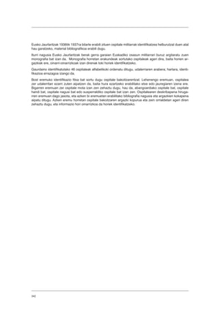 342
Eusko Jaurlaritzak 1936tik 1937ra bitarte erabili zituen ospitale militarrak identifikatzea helburutzat duen atal
hau garatzeko, material bibliografikoa erabili dugu.
Iturri nagusia Eusko Jaurlaritzak berak gerra garaian Euskadiko osasun militarrari buruz argitaratu zuen
monografia bat izan da. Monografia horretan erakundeak sortutako ospitaleak ageri dira, baita horien ar-
gazkiak ere, oinarri-oinarrizkoak izan direnak toki horiek identifikatzeko.
Gaurdaino identifikatutako 46 ospitaleak alfabetikoki ordenatu ditugu, udalerriaren arabera; hartara, identi-
fikazioa errazagoa izango da.
Bost eremuko identifikazio fitxa bat sortu dugu ospitale bakoitzarentzat. Lehenengo eremuan, ospitalea
zer udalerritan ezarri zuten aipatzen da, baita hura ezartzeko erabilitako etxe edo jauregiaren izena ere.
Bigarren eremuan zer ospitale mota izan zen zehaztu dugu, hau da, abangoardiako ospitale bat, ospitale
handi bat, ospitale nagusi bat edo susperraldiko ospitale bat izan zen. Ospitalearen deskribapena hiruga-
rren eremuan dago jasota, eta azken bi eremuetan erabilitako bibliografia nagusia eta argazkien kokapena
aipatu ditugu. Azken eremu horretan ospitale bakoitzaren argazki kopurua eta zein orrialdetan ageri diren
zehaztu dugu, eta informazio hori oinarrizkoa da horiek identifikatzeko.
 