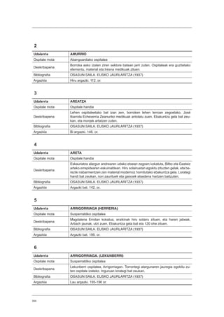344
2
Udalerria AMURRIO
Ospitale mota Abangoardiako ospitalea
Deskribapena
Borroka asko izaten ziren sektore batean jarri zuten. Ospitaleak era guztietako
elementu, material eta tresna medikuak zituen.
Bibliografia OSASUN SAILA. EUSKO JAURLARITZA (1937)
Argazkia Hiru argazki. 112. or.
3
Udalerria AREATZA
Ospitale mota Ospitale handia
Deskribapena
Lehen ospitaleetako bat izan zen, borroken lehen lerroan zegoelako. José
Ibarrola Echeverria Zeanuriko medikuak antolatu zuen. Ebakuntza gela bat zeu-
kan, eta monjek artatzen zuten.
Bibliografia OSASUN SAILA. EUSKO JAURLARITZA (1937)
Argazkia Bi argazki. 146. or.
4
Udalerria ARETA
Ospitale mota Ospitale handia
Deskribapena
Eskauriatza alargun andrearen udako etxean zegoen kokatuta, Bilbo eta Gasteiz
arteko errepidearen eskuinaldean. Hiru solairuetan egokitu zituzten gelak, eta be-
reziki nabarmentzen zen material modernoz hornitutako ebakuntza gela. Lorategi
handi bat zeukan, non zaurituek eta gaixoek atsedena hartzen baitzuten.
Bibliografia OSASUN SAILA. EUSKO JAURLARITZA (1937)
Argazkia Argazki bat. 142. or.
5
Udalerria ARRIGORRIAGA (HERRERIA)
Ospitale mota Susperraldiko ospitalea
Deskribapena
Magdalena Errotan kokatua, eraikinak hiru solairu zituen, eta haren jabeak,
Artiach jaunak, utzi zuen. Ebakuntza gela bat eta 120 ohe zituen.
Bibliografia OSASUN SAILA. EUSKO JAURLARITZA (1937)
Argazkia Argazki bat. 198. or.
6
Udalerria ARRIGORRIAGA. (LEKUNBERRI)
Ospitale mota Susperraldiko ospitalea
Deskribapena
Lekunberri ospitalea, Arrigorriagan. Torrontegi alargunaren jauregia egokitu zu-
ten ospitale izateko. Inguruan lorategi bat zeukan.
Bibliografia OSASUN SAILA. EUSKO JAURLARITZA (1937)
Argazkia Lau argazki. 195-196 or.
 
