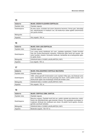 Memoriaren ibilbideak
347
15
Udalerria BILBO. ZEZEN PLAZAREN OSPITALEA
Ospitale mota Ospitale nagusia
Deskribapena Bi areto zituen, horietako bat zezen plazarena berarena. Horrez gain, laborategi
bat, esterilizatzeko bi instalazio oso, eta ebakuntza zailak egiteko beharrezkoa
zen guztia zeukan.
Bibliografia
Argazkia Hiru argazki. 150. or.
16
Udalerria BILBO. SAN LUIS OSPITALEA
Ospitale mota Ospitale nagusia
Deskribapena
Los Luises zentro katolikoak utzi zuen, ospitalea egokitzeko. Eraikin horretan
hasi zen Euzko-Gexozainen kanpaina. Ebakuntza gela handi bat zeukan, eta
areto handiak, oheekin. Kontsulta medikuak, behaketak eta erradiografiak egite-
ko gelak zituen.
Bibliografia OSASUN SAILA. EUSKO JAURLARITZA (1937)
Argazkia Lau argazki. 158. or.
17
Udalerria BILBO. IRALABARRIKO OSPITALE MILITARRA
Ospitale mota Ospitale nagusia
Deskribapena
1892. urteaz geroztik funtzionatzen zuen ospitale militar gisa, eta Estatuak sortu
zuen. Desinfekzio zentro bat eta gorputegi bat zituen. Zortzi pabiloi zeuden, non
ebakuntzak egiten eta erradiologia zerbitzuak ematen ziren.
Bibliografia OSASUN SAILA. EUSKO JAURLARITZA (1937)
Argazkia Hiru argazki. 152. or.
18
Udalerria BILBO. OSPITALE ZIBIL SANTUA.
Ospitale mota Ospitale nagusia
Deskribapena
Basurtun zegoen. Ospitale handi bat zen, pabiloi zabalak eta ebakuntza, esteri-
lizazio eta desinfekziorako gela bereziak zituena. Era guztietako aurrerapen ki-
rurgikoak, klinikoak eta medikoak izan zituen. Bi pabiloi handi egokitu zituzten,
gerrako zaurituak hartzeko.
Bibliografia OSASUN SAILA. EUSKO JAURLARITZA (1937)
Argazkia Bederatzi argazki. 154-157 or.
 