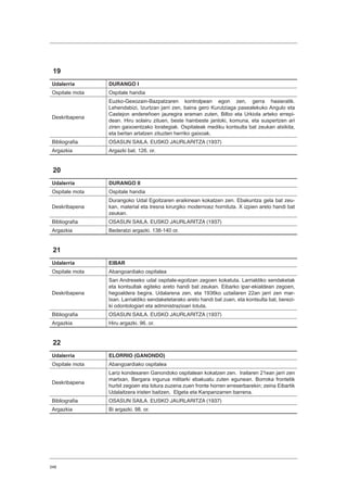 348
19
Udalerria DURANGO I
Ospitale mota Ospitale handia
Deskribapena
Euzko-Gexozain-Bazpatzaren kontrolpean egon zen, gerra hasieratik.
Lehendabizi, Izurtzan jarri zen, baina gero Kurutziaga pasealekuko Angulo eta
Castejon andereñoen jauregira eraman zuten, Bilbo eta Urkiola arteko errepi-
dean. Hiru solairu zituen, beste hainbeste jantoki, komuna, eta suspertzen ari
ziren gaixoentzako lorategiak. Ospitaleak mediku kontsulta bat zeukan atxikita,
eta bertan artatzen zituzten herriko gaixoak.
Bibliografia OSASUN SAILA. EUSKO JAURLARITZA (1937)
Argazkia Argazki bat. 126. or.
20
Udalerria DURANGO II
Ospitale mota Ospitale handia
Deskribapena
Durangoko Udal Egoitzaren eraikinean kokatzen zen. Ebakuntza gela bat zeu-
kan, material eta tresna kirurgiko modernoez hornituta. X izpien areto handi bat
zeukan.
Bibliografia OSASUN SAILA. EUSKO JAURLARITZA (1937)
Argazkia Bederatzi argazki. 138-140 or.
21
Udalerria EIBAR
Ospitale mota Abangoardiako ospitalea
Deskribapena
San Andreseko udal ospitale-egoitzan zegoen kokatuta. Larrialdiko sendaketak
eta kontsultak egiteko areto handi bat zeukan. Eibarko ipar-ekialdean zegoen,
hegoaldera begira. Udalarena zen, eta 1936ko uztailaren 22an jarri zen mar-
txan. Larrialdiko sendaketetarako areto handi bat zuen, eta kontsulta bat, berezi-
ki odontologiari eta administrazioari lotuta.
Bibliografia OSASUN SAILA. EUSKO JAURLARITZA (1937)
Argazkia Hiru argazki. 96. or.
22
Udalerria ELORRIO (GANONDO)
Ospitale mota Abangoardiako ospitalea
Deskribapena
Lariz kondesaren Ganondoko ospitalean kokatzen zen. Irailaren 21ean jarri zen
martxan, Bergara ingurua militarki ebakuatu zuten egunean. Borroka frontetik
hurbil zegoen eta lotura zuzena zuen fronte horren erreserbarekin; zeina Eibartik
Udalaitzera iristen baitzen, Elgeta eta Kanpanzarren barrena.
Bibliografia OSASUN SAILA. EUSKO JAURLARITZA (1937)
Argazkia Bi argazki. 98. or.
 