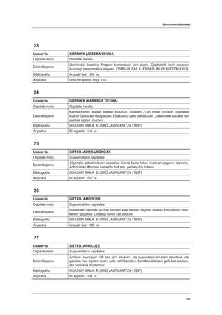 Memoriaren ibilbideak
349
23
Udalerria GERNIKA (JOSEBA DEUNA)
Ospitale mota Ospitale handia
Deskribapena
Gernikako Josefina Ahizpen komentuan jarri zuten. Ospitaletik herri osoaren
ikuspegi panoramikoa zegoen. OSASUN SAILA. EUSKO JAURLARITZA (1937)
Bibliografia Argazki bat. 124. or.
Argazkia Una fotografía. Pág. 124.
24
Udalerria GERNIKA (KARMELE DEUNA)
Ospitale mota Ospitale handia
Deskribapena
Karmeldarren eraikin batean kokatua, irailaren 27an eman zitzaion ospitalea
Euzko-Gexozain-Bazpatzari. Ebakuntza gela bat zeukan. Lekaimeek sukalde lan
guztiak egiten zituzten.
Bibliografia OSASUN SAILA. EUSKO JAURLARITZA (1937)
Argazkia Bi argazki. 134. or.
25
Udalerria GETXO. ADORAZIOKOAK
Ospitale mota Susperraldiko ospitalea
Deskribapena
Algortako adoraziokoen ospitalea. Gerra baino lehen martxan zegoen; izan ere,
Adorazioko Ahizpen komentu bat zen, gerran utzi zutena.
Bibliografia OSASUN SAILA. EUSKO JAURLARITZA (1937)
Argazkia Bi argazki. 192. or.
26
Udalerria GETXO. AMPUERO
Ospitale mota Susperraldiko ospitalea
Deskribapena
Gainerako ospitale guztiak zeuden kale berean zegoen eraikita Ampueroko mar-
kesen gaztelua. Lorategi handi bat zeukan.
Bibliografia OSASUN SAILA. EUSKO JAURLARITZA (1937)
Argazkia Argazki bat. 182. or.
27
Udalerria GETXO. ARRILUZE
Ospitale mota Susperraldiko ospitalea
Deskribapena
Arriluze Jauregian 130 ohe jarri zituzten, eta suspertzen ari ziren zaurituak eta
gaixoak han egoten ziren, hala nahi bazuten. Sendaketetarako gela bat zeukan,
eta tresneria modernoa.
Bibliografia OSASUN SAILA. EUSKO JAURLARITZA (1937)
Argazkia Bi argazki. 184. or.
 