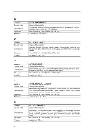 350
28
Udalerria GETXO. ETXEBARRIETA
Ospitale mota Susperraldiko ospitalea
Deskribapena
Etxabarrieta jauregia Etxekolandeta kalean zegoen, eta atzeragoardia inguruko
ospitaleen gune bihurtu zen. 114 ohe zituen.
Bibliografia OSASUN SAILA. EUSKO JAURLARITZA (1937)
Argazkia Zazpi argazki. 186-189 or.
29
Udalerria GETXO. IÑAKI DEUNA
Ospitale mota Susperraldiko ospitalea
Deskribapena
Algortako Jesusen Bihotzeko eskolan zegoen. Hiru solairuko eraikin bat zen.
Kirurgiako, X izpiko, diatermiako eta odontologiako gelak zituen, baita sorospen gu-
nea ere.
Bibliografia OSASUN SAILA. EUSKO JAURLARITZA (1937)
Argazkia Sei argazki. 174-175 or.
30
Udalerria GETXO. MOTRIKO
Ospitale mota Susperraldiko ospitalea
Deskribapena
Itsasadarraren inguruan, aurrekoen kale berean kokatzen zen, eta horien antze-
koa zen. Eraikin zabal bat zen, lorategi handi batekin.
Bibliografia OSASUN SAILA. EUSKO JAURLARITZA (1937)
Argazkia Argazki bat. 190. or.
31
Udalerria GETXO. MENTXAKA JAUREGIA.
Ospitale mota Susperraldiko ospitalea
Deskribapena
Mentxaka jauregian kokatua, susperraldiko ospitale bihurtu zen, jabeak hala nahi
izan zuelako. Handik Portugalete eta Ereaga hondartza ikusten ziren. Lorategi
bat, komunak, areto handiak, eta jantokiak zituen.
Bibliografia OSASUN SAILA. EUSKO JAURLARITZA (1937)
Argazkia Zazpi argazki. 170-172 or.
32
Udalerria GETXO. ZUGATZARTE
Ospitale mota Susperraldiko ospitalea
Deskribapena
Artetxe jaun andreen bizilekua zen, Getxoko Zugatzarte pasealekuan eraikitako
jauregia. Atzeragoardiako ospitalea izan zen, 1936ko azaroaren lehenengo egu-
netatik. Sukaldea, garbitokia, lisatzeko gela, zortzi komun, garajea, eta lorategia
zituen.
Bibliografia OSASUN SAILA. EUSKO JAURLARITZA (1937)
Argazkia Argazki bat. 180. or.
 
