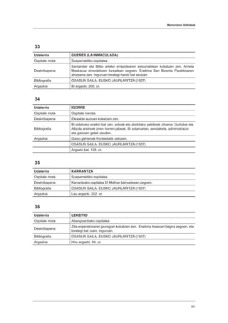 Memoriaren ibilbideak
351
33
Udalerria GUEÑES (LA INMACULADA)
Ospitale mota Susperraldiko ospitalea
Deskribapena
Santander eta Bilbo arteko errepidearen eskuinaldean kokatzen zen. Arrieta
Maskarua oinordekoen lursailean zegoen. Eraikina San Bizenta Paulekoaren
ahizpena zen. Inguruan lorategi handi bat zeukan.
Bibliografia OSASUN SAILA. EUSKO JAURLARITZA (1937)
Argazkia Bi argazki. 200. or.
34
Udalerria IGORRE
Ospitale mota Ospitale handia
Deskribapena Elexalde auzoan kokatzen zen.
Bibliografia
Bi solairuko eraikin bat zen, sotoak eta atxikitako pabiloiak zituena; Gurtubai eta
Altzola andreak ziren horren jabeak. Bi solairuetan, sendaketa, administrazio
eta gaixoen gelak zeuden.
Argazkia Gaixo gehienak fronteetatik zetozen.
OSASUN SAILA. EUSKO JAURLARITZA (1937)
Argazki bat. 128. or.
35
Udalerria KARRANTZA
Ospitale mota Susperraldiko ospitalea
Deskribapena Karrantzako ospitalea El Molinar bainuetxean zegoen.
Bibliografia OSASUN SAILA. EUSKO JAURLARITZA (1937)
Argazkia Lau argazki. 202. or.
36
Udalerria LEKEITIO
Ospitale mota Abangoardiako ospitalea
Deskribapena
Zita enperatrizaren jauregian kokatzen zen. Eraikina itsasoari begira zegoen, eta
lorategi bat zuen, inguruan.
Bibliografia OSASUN SAILA. EUSKO JAURLARITZA (1937)
Argazkia Hiru argazki. 94. or.
 