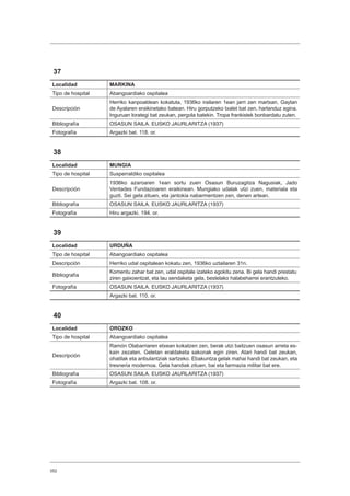 352
37
Localidad MARKINA
Tipo de hospital Abangoardiako ospitalea
Descripción
Herriko kanpoaldean kokatuta, 1936ko irailaren 1ean jarri zen martxan, Gaytan
de Ayalaren eraikinetako batean. Hiru gorputzeko txalet bat zen, harlanduz egina.
Inguruan lorategi bat zeukan, pergola batekin. Tropa frankistek bonbardatu zuten.
Bibliografía OSASUN SAILA. EUSKO JAURLARITZA (1937)
Fotografía Argazki bat. 118. or.
38
Localidad MUNGIA
Tipo de hospital Susperraldiko ospitalea
Descripción
1936ko azaroaren 1ean sortu zuen Osasun Buruzagitza Nagusiak, Jado
Ventades Fundazioaren eraikinean. Mungiako udalak utzi zuen, materiala eta
guzti. Sei gela zituen, eta jantokia nabarmentzen zen, denen artean.
Bibliografía OSASUN SAILA. EUSKO JAURLARITZA (1937)
Fotografía Hiru argazki. 194. or.
39
Localidad URDUÑA
Tipo de hospital Abangoardiako ospitalea
Descripción Herriko udal ospitalean kokatu zen, 1936ko uztailaren 31n.
Bibliografía
Komentu zahar bat zen, udal ospitale izateko egokitu zena. Bi gela handi prestatu
ziren gaixoentzat, eta lau sendaketa gela, bestelako halabeharrei erantzuteko.
Fotografía OSASUN SAILA. EUSKO JAURLARITZA (1937)
Argazki bat. 110. or.
40
Localidad OROZKO
Tipo de hospital Abangoardiako ospitalea
Descripción
Ramón Olabarriaren etxean kokatzen zen, berak utzi baitzuen osasun arreta es-
kain zezaten. Geletan eraldaketa sakonak egin ziren. Atari handi bat zeukan,
ohatilak eta anbulantziak sartzeko. Ebakuntza gelak mahai handi bat zeukan, eta
tresneria modernoa. Gela handiak zituen, bai eta farmazia militar bat ere.
Bibliografía OSASUN SAILA. EUSKO JAURLARITZA (1937)
Fotografía Argazki bat. 108. or.
 