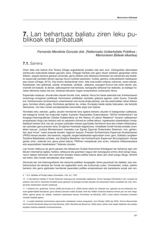 Memoriaren ibilbideak
357
7. Lan behartuaz baliatu ziren leku pu-
blikoak eta pribatuak
Fernando Mendiola Gonzalo dok. (Nafarroako Unibertsitate Publikoa -
Memoriaren Bideak elkartea)
7.1. Sarrera
Orain dela urte batzuk Ana Teresa Ortega argazkilariak proiektu bati ekin zion, Cartografias silenciadas
izenburuko erakusketa batean gauzatu zena. Ortegak hainbat urte igaro zituen estatuko geografian zehar
ibiltzen, argazki kamera gainean zeramala, gerra zibilean edo diktadura frankistan lan behartuko eta itxialdi-
ko esparruak izandako lekuen egungo itxura irudietan jasotzeko. Irudiak, gainera, erakusketaren katalogoan
jaso zituen (Ortega, 2010). Oso eremu desberdinak ziren, hala nola eraikin erlijioso zaharrak, zezen plazak,
ikastetxeak, tren geltokiak, zubiak, errepideak, ubideak…alabaina, ezaugarri komun bat zuten denek, eta,
oraindik ere badute. Ia denak, salbuespenen bat kenduta, kartografia isildutzat har daitezke, ez baitago ho-
rietan elementu bakar bat ere, bisitariari lekuaren iragan errepresiboa oroitaraziko diona.
Espainiako estatuan, ehunka leku daude horrela, hots, isilduta. Horra hor beste adierazle bat, frankismoaren
ondorengo erregimen politikoak memoriaren politiketan izandako gabezia agerian uzten duena. Oraindik
ere, frankismoaren kontzentrazio unibertsoaren ezin konta ahala planeta, izar eta asteroidetan zehar ibiltzen
gara, horretaz ohartu gabe. Kontrakoa gertatzen da, ordea, Europako beste estatu batzuetan, eta bereziki
Alemanian, non leku horiek seinaleztatzeko borondate argia izan baitute.
Horrelako leku askotan, gatibu zeuden herritarrak lana egitera behartu zituzten bi kategoriatan sailkatuta,
eta kategoria horiek bai erakunde mailan (Lanaren Nazioarteko Erakundearen 1957ko konbentzioa9
) bai
ikuspegi historiografikoan (Global Collaboratory on the History of Labour Relations10
lanaren sailkapenari
erreparatzen diogu) lan behartu edo ez askearen (forced an unfree labour, ingelesezko azterketetan) moda-
litatetzat hartzen dira, hau da: prozesu judizialen menpe zigortutako herritarren lana eta unitate militarizatue-
tan sartutako gerra presoen lana. Erregimen frankistari dagokionez, modalitate horiek honela antolatu ziren:
lehen kasuan, Justizia Ministerioaren mendeko Lan Eginez Zigorrak Ordaintzeko Sisteman, non, gehien-
bat, epai irmoa11
zuten presoak zeuden; bigarren kasuan, Presoen Kontzentrazio Esparruen Ikuskaritzaren
(PKEI) menpe zeuden, eta hasieran, nagusiki, langile batailoietan egituratzen ziren; gero, Soldadu Langileen
Diziplina Batailoietan antolatu, eta Diziplina Batailoien eta Kontzentrazio Esparruen Buruzagitzaren menpe
geratu ziren; nolanahi ere, gerra preso batzuk, PKEIren menpekoak izan arren, industria militarizatuetara
edo espezialisten batailoietara12
bideratu zituzten.
Lan honen helburua da gerra garaian eta diktaduran Euskal Autonomia Erkidegoan lan behartua egin zen
lekuen inbentarioa egitea; hartara, isiltasuna eta gizartean nagusi den ezezagutza arindu ahal izango dugu,
neurri batean behintzat, eta memoriari lotutako beste politika batzuk abian jarri ahal izango ditugu, lehenik
eta behin, leku horiek seinaleztatu ahal izateko.
Zerrenda bat, bai historiografiaren bai memoria politiken ikuspegitik, lehen pausotzat har daiteke; izan ere,
beharrezkoa da ulertzea lan horiek zer logikarekin sortu eta funtzionatu zuten. Horretarako, ordea, aztertu
beharko dira gerra galdutako herritarrek jasandako politika errepresiboari eta bazterkeria sozial zein sin-
9  1 ILO: Abolition of Forced Labour Convention, (105. zk.), 1957.
10  2 International Institute of Social Historyren testuinguruan bultzatutako egitasmoa. Horren tipologia Hofmeester-k eta Lucassen-ek
azaltzen dute (2013). Azterketa honetatik kanpo geratzen da tipologia horretan jasotako lan behartuaren beste modalitate bat, hots: derri-
gorrezko soldaduskan dauden soldaduak.
11  3 Sistema hori, gehienbat, Gómez (2008) eta Acosta et al. (2004) lanean aztertu da. Nolanahi ere, egiaztatu da ere prebentzio pre-
soak (gobernukoak deitutakoak, gerra zibilean) lanerako erabili zituztela, harik eta 1938an Ordaintze Sistema martxan jarri zen arte (Vega,
2005); agerian geratu da, halaber, Gasteizko espetxearen kasuan (Fernández de Mendiola, 2007), preso batzuk Gorbeiara eramaten
zituztela lubakiak egitera.
12  4 Langile batailoiak kontzentrazio esparruetan antolatzeko modua ezagutzeko, ikus Rodrigo (2003 eta 2005). Edurne Beaumontek
eta Fernando Mendiolak (Beaumont eta Mendiola, 2004; Mendiola eta Beaumont, 2006) sakon aztertu dute langile batailoien eta soldadu
langileen diziplina batailoien funtzionamendua.
 