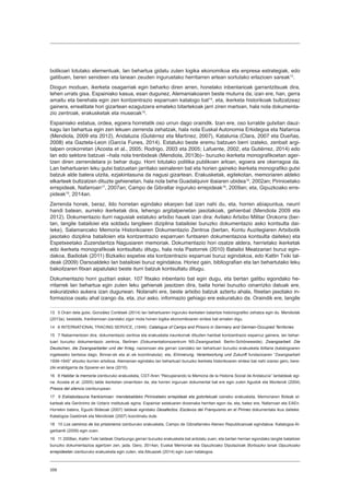 358
bolikoari lotutako elementuak, lan behartua gidatu zuten logika ekonomikoa eta enpresa estrategiak, edo
gatibuen, beren senideen eta lanean zeuden inguruetako herritarren artean sortutako erlazioen sareak13
.
Diogun moduan, ikerketa osagarriak egin beharko diren arren, honelako inbentarioak garrantzitsuak dira,
lehen urrats gisa. Espainiako kasua, esan dugunez, Alemaniakoaren beste muturra da; izan ere, han, gerra
amaitu eta berehala egin zen kontzentrazio esparruen katalogo bat14
, eta, ikerketa historikoak bultzatzeaz
gainera, errealitate hori gizartean ezagutzera emateko bitartekoak jarri ziren martxan, hala nola dokumenta-
zio zentroak, erakusketak eta museoak15
.
Espainiako estatua, ordea, egoera horretatik oso urrun dago oraindik. Izan ere, oso lurralde gutxitan dauz-
kagu lan behartua egin zen lekuen zerrenda zehatzak, hala nola Euskal Autonomia Erkidegoa eta Nafarroa
(Mendiola, 2009 eta 2012), Andaluzia (Gutiérrez eta Martínez, 2007), Katalunia (Clara, 2007 eta Dueñas,
2008) eta Gaztela-Leon (García Funes, 2014). Estatuko beste eremu batzuen berri izateko, zenbait argi-
talpen orokorretan (Acosta et al., 2005; Rodrigo, 2003 eta 2005; Lafuente, 2002, eta Gutiérrez, 2014) edo
lan edo sektore batzuei –hala nola trenbideak (Mendiola, 2013b)– buruzko ikerketa monografikoetan ager-
tzen diren zerrendetara jo behar dugu. Horri lotutako politika publikoen arloan, egoera are okerragoa da.
Lan behartuaren leku gutxi batzuetan jarritako seinaleren bat eta horien gaineko ikerketa monografiko gutxi
batzuk alde batera utzita, ezjakintasuna da nagusi gizartean. Erakusketak, egitekotan, memoriaren aldeko
elkarteek bultzatzen dituzte gehienetan, hala nola behe Guadalquivir ibaiaren ubidea16
, 2002an; Pirinioetako
errepideak, Nafarroan17
, 2007an; Campo de Gibraltar inguruko errepideak18
, 2009an; eta, Gipuzkoako erre-
pideak19
, 2014an.
Zerrenda honek, beraz, ildo horretan egindako ekarpen bat izan nahi du, eta, horren abiapuntua, neurri
handi batean, aurreko ikerketak dira, lehengo argitalpenetan jasotakoak, gehienbat (Mendiola 2009 eta
2012). Dokumentazio iturri nagusiak estatuko artxibo hauek izan dira: Avilako Artxibo Militar Orokorra (ber-
tan, langile batailoiei eta soldadu langileen diziplina batailoiei buruzko dokumentazio asko kontsulta dai-
teke), Salamancako Memoria Historikoaren Dokumentazio Zentroa (bertan, Kontu Auzitegiaren Artxibotik
jasotako diziplina batailoien eta kontzentrazio esparruen funtsaren dokumentazioa kontsulta daiteke) eta
Espetxeetako Zuzendaritza Nagusiaren memoriak. Dokumentazio hori osatze aldera, herrietako ikerketak
edo ikerketa monografikoak kontsultatu ditugu, hala nola Pastorrek (2010) Batailoi Meatzariari buruz egin-
dakoa, Badiolak (2011) Bizkaiko espetxe eta kontzentrazio esparruei buruz egindakoa, edo Kattin Txiki tal-
deak (2009) Oarsoaldeko lan batailoiei buruz egindakoa. Horiez gain, bibliografian eta lan behartutako leku
bakoitzaren fitxan aipatutako beste iturri batzuk kontsultatu ditugu.
Dokumentazio horri guztiari esker, 107 fitxako inbentario bat egin dugu, eta bertan gatibu egondako he-
rritarrek lan behartua egin zuten leku gehienak jasotzen dira, baita horiei buruzko oinarrizko datuak ere,
eskuratzeko aukera izan dugunean. Nolanahi ere, beste artxibo batzuk aztertu ahala, fitxetan jasotako in-
formazioa osatu ahal izango da, eta, ziur asko, informazio gehiago ere eskuratuko da. Oraindik ere, langile
13  5 Orain dela gutxi, González Cortések (2014) lan behartuaren inguruko ikerketen balantze historiografiko zehatza egin du. Mendiolak
(2013a), bestalde, frankismoan izandako zigor mota honen logika ekonomikoaren sintesi bat ematen digu.
14  6 INTERNATIONAL TRACING SERVICE, (1949): Catalogue of Camps and Prisons in Germany and German-Occupied Territories
15  7 Nabarmentzen dira, dokumentazio zentroa eta erakusketa iraunkorrak dituzten hainbat kontzentrazio esparruz gainera, lan behar-
tuari buruzko dokumentazio zentroa, Berlinen (Dokumentationszentrum NS-Zwangsarbeit. Berlin-Schöneweide); Zwangsarbeit. Die
Deutschen, die Zwangsarbeiter und der Krieg, nazismoan eta gerran izandako lan behartuari buruzko erakusketa ibiltaria (katalogoaren
ingeleseko bertsioa dago, Binner-ek eta al.-ek koordinatuta); eta, Erinnerung, Verantwortung und Zukunft fundazioaren “Zwangsarbeit
1939-1945” ahozko iturrien artxiboa. Alemanian egindako lan behartuari buruzko ikerketa historikoaren sintesi bat nahi izanez gero, bere-
ziki erabilgarria da Spoerer-en lana (2010).
16  8 Habitar la memoria izenburuko erakusketa, CGT-Aren “Recuperando la Memoria de la Historia Social de Andalucía” lantaldeak egi-
na. Acosta et al. (2005) talde ikerketan oinarritzen da, eta horren inguruan dokumental bat ere egin zuten Agudok eta Monterok (2004)
Presos del silencio izenburupean.
17  9 Esklabotasuna frankismoan: mendebaldeko Pirinioetako errepideak eta gotorlekuak izeneko erakusketa, Memoriaren Bideak el-
karteak eta Gerónimo de Uztariz institutuak egina. Espainiar estatuaren dozenaka herritan egon da, eta, batez ere, Nafarroan eta EAEn.
Horrekin batera, Eguzki Bideoak (2007) taldeak egindako Desafectos. Esclavos del Franquismo en el Pirineo dokumentala ikus daiteke.
Katalogoa Gastónek eta Mendiolak (2007) koordinatu dute.
18  10 Los caminos de los prisioneros izenburuko erakusketa, Campo de Gibraltarreko Ateneo Republicanoak egindakoa. Katalogoa Al-
garbanik (2009) egin zuen.
19  11 2008an, Kattin Txiki taldeak Oiartzungo gerrari buruzko erakusketa bat antolatu zuen, eta bertan herrian egondako langile batailoiei
buruzko dokumentazioa agertzen zen, jada. Gero, 2014an, Euskal Memoriak eta Gipuzkoako Diputazioak Bortxazko lanak Gipuzkoako
errepideetan izenburuko erakusketa egin zuten, eta Alkuazek (2014) egin zuen katalogoa.
 