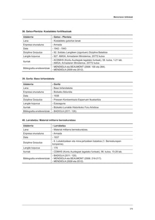 Memoriaren ibilbideak
379
38. Getxo-Plentzia: Kostaldeko fortifikazioak
Udalerria - Getxo - Plentzia
Lana - Kostaldeko gotortze lanak
Enpresa onuraduna - Armada
Data - 1942 - 1943
Diziplina Gorputza - 92. Soldatu Langileen (zigortuen) Diziplina Batailoia
Langile kopurua - 927 AMGA, Armadaren Ministerioa, 20772 kutxa
Iturriak
- ACDMHS (Kontu Auzitegiak lagatako funtsak), 58. kutxa, 1-21 lab.
- AMGA, Armadaren Ministerioa, 20772 kutxa
Bibliografia erreferentziak
- MENDIOLA eta BEAUMONT (2006: 100 eta 284).
- MENDIOLA (2009 eta 2012).
39. Gorliz: Baso birlandaketa
Udalerria - Gorliz
Lana - Baso birlandaketa
Enpresa onuraduna - Bizkaiko Aldundia
Data - 1938
Diziplina Gorputza - Presoen Kontzentrazio Esparruen Ikuskaritza
Langile kopurua - Ezezaguna
Iturriak - Bizkaiko Lurralde Historikoko Foru Artxiboa
Bibliografia erreferentziak - BADIOLA (2011: 126).
40. Larrabetzu: Material militarra berreskuratzea
Udalerria - Larrabetzu
Lana - Material militarra berreskuratzea.
Enpresa onuraduna - Armada
Data - 1937
Diziplina Gorputza
- 6. Lubakitzaileen eta mina-jartzaileen batailoia (1. Berreskurapen
konpainia).
Langile kopurua - 179
Iturriak - CDMHS (Kontu Auzitegiak lagatako funtsak), 96. kutxa, 15-28 lab.
Bibliografia erreferentziak
- BADIOLA (2011: 120).
- MENDIOLA eta BEAUMONT (2006: 216-217).
- MENDIOLA (2009 eta 2012).
 