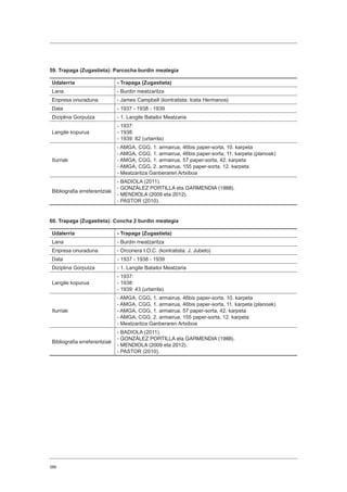 386
59. Trapaga (Zugastieta): Parcocha burdin meategia
Udalerria - Trapaga (Zugastieta)
Lana - Burdin meatzaritza
Enpresa onuraduna - James Campbell (kontratista: Iceta Hermanos)
Data - 1937 - 1938 - 1939
Diziplina Gorputza - 1. Langile Batailoi Meatzaria
Langile kopurua
- 1937:
- 1938:
- 1939: 82 (urtarrila)
Iturriak
- AMGA, CGG, 1. armairua, 46bis paper-sorta, 10. karpeta
- AMGA, CGG, 1. armairua, 46bis paper-sorta, 11. karpeta (planoak)
- AMGA, CGG, 1. armairua, 57 paper-sorta, 42. karpeta
- AMGA, CGG, 2. armairua, 155 paper-sorta, 12. karpeta
- Meatzaritza Ganberaren Artxiboa
Bibliografia erreferentziak
- BADIOLA (2011).
- GONZÁLEZ PORTILLA eta GARMENDIA (1988).
- MENDIOLA (2009 eta 2012).
- PASTOR (2010).
60. Trapaga (Zugastieta): Concha 2 burdin meategia
Udalerria - Trapaga (Zugastieta)
Lana - Burdin meatzaritza
Enpresa onuraduna - Orconera I.O.C. (kontratista: J. Jubeto)
Data - 1937 - 1938 - 1939
Diziplina Gorputza - 1. Langile Batailoi Meatzaria
Langile kopurua
- 1937:
- 1938:
- 1939: 43 (urtarrila)
Iturriak
- AMGA, CGG, 1. armairua, 46bis paper-sorta, 10. karpeta
- AMGA, CGG, 1. armairua, 46bis paper-sorta, 11. karpeta (planoak)
- AMGA, CGG, 1. armairua, 57 paper-sorta, 42. karpeta
- AMGA, CGG, 2. armairua, 155 paper-sorta, 12. karpeta
- Meatzaritza Ganberaren Artxiboa
Bibliografia erreferentziak
- BADIOLA (2011).
- GONZÁLEZ PORTILLA eta GARMENDIA (1988).
- MENDIOLA (2009 eta 2012).
- PASTOR (2010).
 