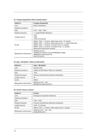 388
63. Trapaga (Zugastieta): Beste meategi batzuk
Udalerria - Trapaga (Zugastieta)
Lana - Burdin meatzaritza
Enpresa onuraduna -
Data - 1937 - 1938 - 1939
Diziplina Gorputza - 1. Langile Batailoi Meatzaria
Langile kopurua
- 1937:
- 1938:
- 1939: 23 (urtarrila)
Iturriak
- AMGA, CGG, 1. armairua, 46bis paper-sorta, 10. karpeta
- AMGA, CGG, 1. armairua, 46bis paper-sorta, 11. karpeta (planoak)
- AMGA, CGG, 1. armairua, 57 paper-sorta, 42. karpeta
- AMGA, CGG, 2. armairua, 155 paper-sorta, 12. karpeta
- Meatzaritza Ganberaren Artxiboa
Bibliografia erreferentziak
- BADIOLA (2011).
- GONZÁLEZ PORTILLA eta GARMENDIA (1988).
- MENDIOLA (2009 eta 2012).
- PASTOR (2010).
64. Ugao - Miraballes: Talleres de Miravalles
Udalerria - Ugao - Miraballes
Lana - Industria lana
Enpresa onuraduna - Talleres de Miravalles, Palencia e Ibaizabal
Data - 1939
Diziplina Gorputza - Presoen Kontzentrazio Esparruen Ikuskaritza
Langile kopurua - 49
Iturriak - AMGA
Bibliografia erreferentziak
- BADIOLA (2011: 130).
- MENDIOLA (2009 eta 2012).
65. Urduña: Aduana eraikina
Udalerria - Urduña
Lana - Ezezaguna (aduanako eraikinean)
Enpresa onuraduna -
Data - 1938 - 1939
Diziplina Gorputza - Presoen Kontzentrazio Esparruen Ikuskaritza
Langile kopurua - 1939: 70 (urtarrila)
Iturriak - AMGA, CGG, 1. armairua, 46bis paper-sorta, 9. karpeta
Bibliografia erreferentziak
- BADIOLA (2011: 146 –153).
- EGIGUREN (2011).
 