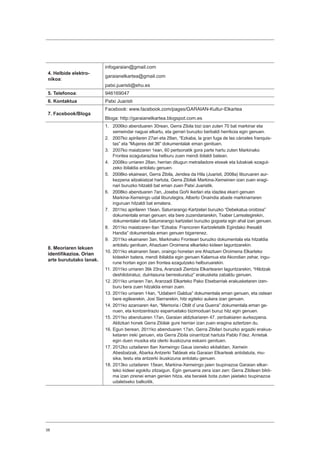 38
4. Helbide elektro-
nikoa:
infogaraian@gmail.com
garaianelkartea@gmail.com
patxi.juaristi@ehu.es
5. Telefonoa: 946169047
6. Kontaktua Patxi Juaristi
7. Facebook/Bloga
Facebook: www.facebook.com/pages/GARAIAN-Kultur-Elkartea
Bloga: http://garaianelkartea.blogspot.com.es
8. Meoriaren lekuen
identifikazioa. Orian
arte burututako lanak.
1.	 2006ko abenduaren 30rean, Gerra Zibila bizi izan zuten 70 bat markinar eta
xemeindar nagusi elkartu, eta gerrari buruzko berbaldi herrikoia egin genuen.
2.	 2007ko apirilaren 27an eta 29an, “Ezkaba, la gran fuga de las cárceles franquis-
tas” eta “Mujeres del 36” dokumentalak eman genituen.
3.	 2007ko maiatzaren 1ean, 60 pertsonatik gora parte hartu zuten Markinako
Frontea ezagutaraztea helburu zuen mendi ibilaldi batean.
4.	 2008ko urriaren 28an, herrian ditugun metrailadore etxeak eta lubakiak ezagut-
zeko ibilaldia antolatu genuen.
5.	 2008ko ekainean, Gerra Zibila, Jendea da Hila (Juaristi, 2008a) liburuaren aur-
kezpena aitzakiatzat hartuta, Gerra Zibilak Markina-Xemeinen izan zuen eragi-
nari buruzko hitzaldi bat eman zuen Patxi Juaristik.
6.	 2008ko abenduaren 7an, Joseba Goñi ikerlari eta idazlea ekarri genuen
Markina-Xemeingo udal liburutegira, Alberto Onaindia abade markinarraren
inguruan hitzaldi bat ematera.
7.	 2011ko apirilaren 15ean, Saturrarango Kartzelari buruzko “Debekatua oroitzea”
dokumentala eman genuen; eta bere zuzendariarekin, Txaber Larreategirekin,
dokumentalari eta Saturrarango kartzelari buruzko gogoeta egin ahal izan genuen.
8.	 2011ko maiatzaren 6an “Ezkaba: Francoren Kartzeletatik Egindako Ihesaldi
Handia” dokumentala eman genuen bigarrenez.
9.	 2011ko ekainaren 3an, Markinako Fronteari buruzko dokumentala eta hitzaldia
antolatu genituen, Ahaztuen Oroimena elkarteko kideen laguntzarekin.
10.	2011ko ekainaren 5ean, oraingo honetan ere Ahaztuen Oroimena Elkarteko
kideekin batera, mendi ibilaldia egin genuen Kalamua eta Akondian zehar, ingu-
rune hortan egon zen frontea ezagutzeko helburuarekin.
11.	2011ko urriaren 3tik 23ra, Aranzadi Zientzia Elkartearen laguntzarekin, “Hilotzak
deshilobiratuz, duintasuna berreskuratuz” erakusketa zabaldu genuen.
12.	2011ko urriaren 7an, Aranzadi Elkarteko Pako Etxebarriak erakusketaren izen-
buru bera zuen hitzaldia eman zuen.
13.	2011ko urriaren 14an, “Udaberri Galdua” dokumentala eman genuen, eta ostean
bere egilearekin, Josi Sierrarekin, hitz egiteko aukera izan genuen.
14.	2011ko azaroaren 4an, “Memoria i Oblit d`una Guerra” dokumentala eman ge-
nuen, eta kontzentrazio esparruetako bizimoduari buruz hitz egin genuen.
15.	2011ko abenduaren 17an, Garaian aldizkariaren 47. zenbakiaren aurkezpena.
Aldizkari honek Gerra Zibilak gure herrian izan zuen eragina aztertzen du.
16.	Egun berean, 2011ko abenduaren 17an, Gerra Zibilari buruzko argazki erakus-
ketaren ireki genuen, eta Gerra Zibila oinarritzat hartuta Pablo Fdez. Arrietak
egin duen musika eta olerki ikuskizuna eskaini genituen.
17.	2012ko uztailaren 8an Xemeingo Gaua izeneko ekitaldian, Xemein
Abesbatzak, Abarka Antzerki Taldeak eta Garaian Elkarteak antolatuta, mu-
sika, testu eta antzerki ikuskizuna antolatu genuen.
18.	2013ko uztailaren 15ean, Markina-Xemeingo jaien txupinazoa Garaian elkar-
teko kideei egokitu zitzaigun. Egin genuena zera izan zen: Gerra Zibilean bikti-
ma izan zirenei eman genien hitza, eta beraiek bota zuten jaietako txupinazoa
udaletxeko balkoitik.
 