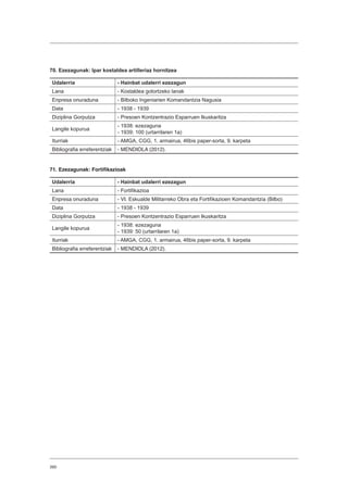 390
70. Ezezagunak: Ipar kostaldea artilleriaz hornitzea
Udalerria - Hainbat udalerri ezezagun
Lana - Kostaldea gotortzeko lanak
Enpresa onuraduna - Bilboko Ingeniarien Komandantzia Nagusia
Data - 1938 - 1939
Diziplina Gorputza - Presoen Kontzentrazio Esparruen Ikuskaritza
Langile kopurua
- 1938: ezezaguna
- 1939: 100 (urtarrilaren 1a)
Iturriak - AMGA, CGG, 1. armairua, 46bis paper-sorta, 9. karpeta
Bibliografia erreferentziak - MENDIOLA (2012).
71. Ezezagunak: Fortifikazioak
Udalerria - Hainbat udalerri ezezagun
Lana - Fortifikazioa
Enpresa onuraduna - VI. Eskualde Militarreko Obra eta Fortifikazioen Komandantzia (Bilbo)
Data - 1938 - 1939
Diziplina Gorputza - Presoen Kontzentrazio Esparruen Ikuskaritza
Langile kopurua
- 1938: ezezaguna
- 1939: 50 (urtarrilaren 1a)
Iturriak - AMGA, CGG, 1. armairua, 46bis paper-sorta, 9. karpeta
Bibliografia erreferentziak - MENDIOLA (2012).
 
