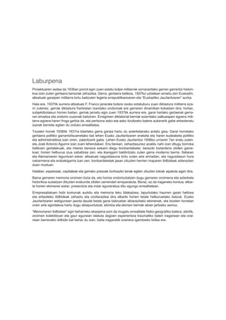 Laburpena
Proiektuaren xedea da 1936an porrot egin zuen estatu kolpe militarrak sorrarazitako gerran garrantzi histori-
koa izan zuten gertaera bereziak zehaztea. Gerra, gertaera belikoa, 1937ko uztailean amaitu zen Euskadin,
altxatuek garaipen militarra lortu baitzuten legeria errepublikanoaren eta “Euzkadiko Jaurlaritzaren” aurka.
Hala ere, 1937tik aurrera altxatuek F. Franco jenerala botere osoko estatuburu zuen diktadura militarra eza-
rri zutenez, gerrak diktadura frankistan izandako ondorioak ere gerraren dinamikan kokatzen dira; hortaz,
subjektibotasun horren baitan, gerrak jarraitu egin zuen 1937tik aurrera ere, garai hartako gertaerak gerra-
ren emaitza eta ondorio zuzenak baitziren. Erregimen diktatorial berriak ezarritako salbuespen egoera mili-
tarra egoera haren froga garbia da, eta pertsona asko eta asko itzultzeko batere aukerarik gabe erbesteratu
izanak berretsi egiten du orduko errealitatea.
Txosten honek 1936tik 1937ra bitarteko gerra garaia hartu du azterketarako ardatz gisa. Garai horretako
gertaera politiko garrantzitsuenetako bat lehen Eusko Jaurlaritzaren eraketa eta haren kudeaketa politiko
eta administratiboa izan ziren, zalantzarik gabe. Lehen Eusko Jaurlaritza 1936ko urriaren 7an eratu zuten,
eta José Antonio Aguirre izan zuen lehendakari. Era berean, zehaztasunez azaldu nahi izan ditugu borroka
belikoen gertalekuak, eta interes berezia eskaini diegu bonbardaketei, bereziki biztanleria zibilen gaine-
koei; horien helburua izua zabaltzea zen, eta ikaragarri baldintzatu zuten gerra moderno berria. Italiaren
eta Alemaniaren laguntzari esker, altxatuek nagusitasuna lortu zuten aire armadan, eta nagusitasun hura
nabarmena eta erabakigarria izan zen, bonbardaketak jasan zituzten herrien maparen ibilbideak adierazten
duen moduan.
Halaber, espetxeak, ospitaleak eta gerrako presoek bortxazko lanak egiten zituzten tokiak aipatuta ageri dira.
Baina gerraren memoria oroimen bizia da, eta horixe ondorioztatzen dugu gerraren oroimena eta azterketa
historikoa sustatzen dituzten erakunde zibilen zerrendari erreparatuta. Beraz, ez da iraganeko kontua; elkar-
te horien ekimenei esker, presentzia eta indar eguneratua ditu egungo errealitatean.
Errepresaliatuen hobi komunak aurkitu eta memoria leku bilakatzea, lapurtutako haurren gaiari heltzea
eta erbesteko ibilbideak zehaztu eta oroitaraztea dira elkarte horien beste helburuetako batzuk. Eusko
Jaurlaritzaren webgunean jasota daude beste garai batzuetan abiarazitako ekimenak, eta txosten honetan
orain arte egindakoa hartu dugu abiapuntutzat, ekintza eta ekimen berriak abian jartzeko asmoz.
“Memoriaren ibilbideei” egin beharreko ekarpena ezin da mugatu errealitate fisiko-geografiko batera; aitzitik,
oroimen kolektiboan eta gaur egunean islatuta dagoen esperientzia traumatiko baten iraganean eta orai-
nean barrenako ibilbide bat behar du izan, baita iraganetik orainera igarotzeko bidea ere.
 