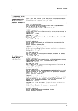 Memoriaren ibilbideak
39
9. Etorkizunean burutu
beharreko lanak (me-
moriaren lekuak iden-
tifikatu, omenaldiak,
sinboloen ezabatzea...)
2016an, Gerra Zibila hasi zela 80 urte betetzen dira. Horren inguruan, hitzal-
diak eta dokumental emanaldiak eman nahi ditugu.
10. Gehitzeko beste
zerbait (kexuak,
iradokizunak...).
Taldeak burututako publikazioak:
Garaian aldizkarian hainbat artikulu daude Gerra Zibilari buruzkoak. Begiratu,
batez ere 39, 40, 41, 46 eta 47. zenbakiak.
Nik neuk idatzitako artikulu eta liburuak honako hauek dira:
AUTOREA: Patxi Juaristi
TITULOA: “Gerra Zibila Markinan eta Xemeinen I” in Garaian, 39. zenbakia, 27-32
orrialdeak, 2006
Artikulua. ISBN: 2173-3465
AUTOREA: Patxi Juaristi
TITULOA: “Gerra Zibila Markinan eta Xemeinen II” in Garaian, 40. zenbakia, 33-
37 orrialdeak, 2007
Artikulua. ISBN: 2173-3465
AUTOREA: Patxi Juaristi
TITULOA: Gerra Zibila, jendea de hila. Ayuntamiento de Markina-Xemein, 1-61
orrialdeak, 2008.
LIBURUA. ISBN: 978-84-606-4585-6
AUTOREA: Xabi Urrutia eta Patxi Juaristi
TITULOA: “Jose Maria Eizagirre, bi urte eta zazpi hilabete gerran” in Garaian, 41.
zenbakia, 42-43 orrialdeak, 2007
Artikulua. ISBN: 2173-3465
AUTOREA: Patxi Juaristi
TITULOA: “Lau beato eta beatogai Markina-Xemeinen” in Garaian, 46. zenbakia,
10-11 orrialdeak, 2010
Artikulua. ISBN: 2173-3465
AUTOREA: Patxi Juaristi
TITULOA: “Gerra Zibila Markinan eta Xemeinen: soziologiatik egindako irakurketa”
en Karmel, Markina-Xemein, 2011-1, julio-septiembre, pp. 29-59.
Artikulua. ISSN: 1132-2357
AUTOREA: Patxi Juaristi
TITULOA: “Markinako eta Xemeingo emakumeak gerra zibilean” in Garaian, 47.
zenbakia, 34-37 orrialdeak, 2011
Artikulua. ISBN: 2173-3465
AUTOREA: Patxi Juaristi
TITULOA: Markinako Frontea. Markina eta Xemeingo egoera Politikoa eta Soziala
Bigarren Errepublikan eta Gerra Zibilean (1931-1939). UPV/EHU-ren argitalpen
zerbitzua, 2011, Bilbao, 1-352 orrialdeak.
LIBURUA. ISBN: 978-84-98605839
AUTOREA: Patxi Juaristi
TITULOA: Markinako Frontea. Markina eta Xemeingo egoera Politikoa eta Soziala
Bigarren Errepublikan eta Gerra Zibilean (1931-1939) in Karmel aldizkaria, 279.
zenbakia, 2012-3, julio-septiembre, Zarautz, 46-65 orrialdeak.
Artikulua. ISSN: 1132-2357
AUTOREA: Patxi Juaristi, Aitor Esteban, Francisco Etxeberria, Josu Chueca eta
Iñaki Goiogana
TITULOA: Goazen Gudari Danok. Sabino Arana Fundazioa, 2014.
LIBURUA. ISBN:
AUTOREA: Patxi Juaristi
TITULOA: Gerra Zibila Berriatuan eta Lekeitioko Frontean
LIBURUA. Argitaratze prozesuan
 
