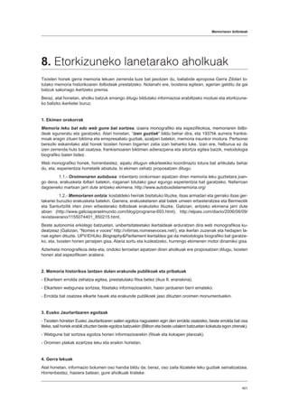 Memoriaren ibilbideak
401
8. Etorkizuneko lanetarako aholkuak
Txosten honek gerra memoria lekuen zerrenda luze bat jasotzen du, baliabide aproposa Gerra Zibilari lo-
tutako memoria historikoaren ibilbideak prestatzeko. Nolanahi ere, txostena egitean, agerian gelditu da gai
batzuk sakonago ikertzeko premia.
Beraz, atal honetan, aholku batzuk emango ditugu bildutako informazioa erabiltzeko moduei eta etorkizune-
ko balizko ikerketei buruz.
1. Ekimen orokorrak
Memoria leku bat edo web gune bat sortzea, izaera monografiko eta espezifikokoa, memoriaren ibilbi-
deak eguneratu eta garatzeko. Atari honetan, “izen guztiak” bildu behar dira, eta 1937tik aurrera frankis-
moak eragin zituen biktima eta errepresaliatu guztiak, azalpen batekin, memoria iraunkor modura. Pertsonei
bereziki eskainitako atal honek txosten honen bigarren zatia izan beharko luke. Izan ere, helburua ez da
izen zerrenda huts bat osatzea, frankismoaren biktimen adierazpena eta aitortza egitea baizik, metodologia
biografiko baten bidez.
Web monografiko honek, horrenbestez, aipatu ditugun elkarteekiko koordinazio lotura bat artikulatu behar
du, eta, esperientzia horretatik abiatuta, bi ekimen zehatz proposatzen ditugu:
	1.1.- Oroimenaren autobusa: inbentario orokorrean aipatzen diren memoria leku guztietara joan-
go dena, erakusketa ibiltari batekin, iraganari lotutako gaur egungo esperientzia bat garatzeko. Nafarroan
dagoeneko martxan jarri dute antzeko ekimena. http://www.autobusdelamemoria.org/
	1.2.- Memoriaren ontzia: kostaldeko herriak bisitatuko lituzke, itsas armadari eta gerrako itsas ger-
takariei buruzko erakusketa batekin. Gainera, erakusketaren atal batek umeen erbesteratzea eta Bermeotik
eta Santurtzitik irten ziren erbesterako ibilbideak erakutsiko lituzke. Galizian, antzeko ekimena jarri dute
abian (http://www.galiciaparaelmundo.com/blog/programa-693.html), http://elpais.com/diario/2006/08/09/
revistaverano/1155074401_850215.html,
Beste autonomia erkidego batzuetan, unibertsitateetako ikertaldeak arduratzen dira web monografikoa ku-
deatzeaz (Galizian, “Nomes e voces” http://vitimas.nomesevoces.net/), eta ikerlan zuzenak eta hedapen la-
nak egiten dituzte. UPV/EHUko BiographyParliament ikertaldea gai da metodologia biografiko bat garatze-
ko, eta, txosten honen jarraipen gisa, Ataria sortu eta kudeatzeko, hurrengo ekimenen motor dinamiko gisa.
Azterketa monografikoa dela-eta, ondoko lerroetan aipatzen diren aholkuak ere proposatzen ditugu, txosten
honen atal espezifikoen arabera:
2. Memoria historikoa lantzen duten erakunde publikoak eta pribatuak
- Elkarteen errolda zehatza egitea, prestatutako fitxa betez (ikus II. eranskina).
- Elkarteen webgunea sortzea, fitxetako informazioarekin, haien jardueren berri emateko.
- Errolda bat osatzea elkarte hauek eta erakunde publikoek jaso dituzten oroimen monumentuekin.
3. Eusko Jaurlaritzaren egoitzak
- Txosten honetan Eusko Jaurlaritzaren sailen egoitza nagusiekin egin den errolda osatzeko, beste errolda bat osa
liteke, sail horiek erabili zituzten beste egoitza batzuekin (Bilbon eta beste udalerri batzuetan kokatuta egon zirenak).
- Webgune bat sortzea egoitza horien informazioarekin (fitxak eta kokapen planoak).
- Oroimen plakak ezartzea leku eta eraikin horietan.
4. Gerra lekuak
Atal honetan, informazio bolumen oso handia bildu da; beraz, oso zaila litzateke leku guztiak seinalizatzea.
Horrenbestez, hasiera batean, gure aholkuak lirateke:
 