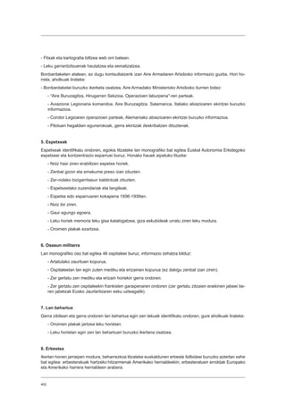 402
- Fitxak eta kartografia biltzea web orri batean.
- Leku garrantzitsuenak hautatzea eta seinalizatzea.
Bonbardaketen atalean, ez dugu kontsultatzerik izan Aire Armadaren Artxiboko informazio guztia. Hori ho-
rrela, aholkuak lirateke:
- Bonbardaketei buruzko ikerketa osatzea, Aire Armadako Ministerioko Artxiboko iturrien bidez:
- “Aire Buruzagitza. Hirugarren Sekzioa. Operazioen laburpena”-ren parteak.
- Aviazione Legionaria komandoa. Aire Buruzagitza. Salamanca, Italiako abiazioaren ekintzei buruzko
informazioa.
- Condor Legioaren operazioen parteak, Alemaniako abiazioaren ekintzei buruzko informazioa.
- Pilotuen hegaldien egunerokoak, gerra ekintzak deskribatzen dituztenak.
5. Espetxeak
Espetxeak identifikatu ondoren, egokia litzateke lan monografiko bat egitea Euskal Autonomia Erkidegoko
espetxeei eta kontzentrazio esparruei buruz. Honako hauek aipatuko lituzke:
- Noiz hasi ziren erabiltzen espetxe horiek.
- Zenbat gizon eta emakume preso izan zituzten.
- Zer-nolako bizigarritasun baldintzak zituzten.
- Espetxeetako zuzendariak eta langileak.
- Espetxe edo esparruaren kokapena 1936-1939an.
- Noiz itxi ziren.
- Gaur egungo egoera.
- Leku horiek memoria leku gisa katalogatzea, giza eskubideak urratu ziren leku modura.
- Oroimen plakak ezartzea.
6. Osasun militarra
Lan monografiko oso bat egitea 46 ospitaleei buruz, informazio zehatza bilduz:
- Artatutako zaurituen kopurua.
- Ospitaleetan lan egin zuten mediku eta erizainen kopurua (ez dakigu zenbat izan ziren).
- Zer gertatu zen mediku eta erizain horiekin gerra ondoren.
- Zer gertatu zen ospitaleekin frankisten garaipenaren ondoren (zer gertatu zitzaien eraikinen jabeei be-
ren jabetzak Eusko Jaurlaritzaren esku uzteagatik).
7. Lan behartua
Gerra zibilean eta gerra ondoren lan behartua egin zen lekuak identifikatu ondoren, gure aholkuak lirateke:
- Oroimen plakak jartzea leku horietan.
- Leku horietan egin zen lan behartuari buruzko ikerlana osatzea.
8. Erbestea
Ikerlan honen jarraipen modura, beharrezkoa litzateke euskaldunen erbeste ibilbideei buruzko azterlan xehe
bat egitea: erbesteratuak hartzeko hitzarmenak Amerikako herrialdeekin; erbesteratuen erroldak Europako
eta Amerikako harrera herrialdeen arabera.
 