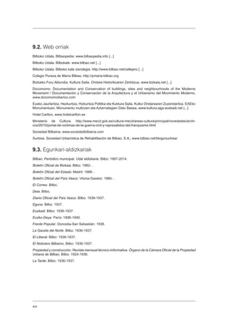 404
9.2. Web orriak
Bilboko Udala. Bilbaopedia: www.bilbaopedia.info [...]
Bilboko Udala. Bilbokale: www.bilbao.net [...]
Bilboko Udala. Bilboko kale izendegia: http://www.bilbao.net/callejero [...]
Colegio Pureza de María Bilbao. http://pmaria-bilbao.org
Bizkaiko Foru Aldundia. Kultura Saila. Ondare Historikoaren Zerbitzua. www.bizkaia.net [...]
Docomomo. Documentation and Conservation of buildings, sites and neighbourhoods of the Moderne
Movement / Documentación y Conservación de la Arquitectura y el Urbanismo del Movimiento Moderno.
www.docomomoiberico.com
Eusko Jaurlaritza. Hezkuntza, Hizkuntza Politika eta Kuktura Saila. Kultur Ondarearen Zuzendaritza. EAEko
Monumentuen, Monumentu multzoen eta Aztarnategien Datu Basea. www.kultura.ejgv.euskadi.net [...]
Hotel Carlton. www.hotelcarlton.es
Ministerio de Cultura. http://www.mecd.gob.es/cultura-mecd/areas-cultura/principal/novedades/archi-
vos/2010/portal-de-victimas-de-la-guerra-civil-y-represalidos-del-franquismo.html
Sociedad Bilbaína. www.sociedadbilbaina.com
Surbisa. Sociedad Urbanística de Rehabilitación de Bilbao, S.A.. www.bilbao.net/blogs/surbisa/
9.3. Egunkari-aldizkariak
Bilbao. Periódico municipal. Udal aldizkaria. Bilbo: 1987-2014.
Boletín Oficial de Bizkaia. Bilbo: 1982- .
Boletín Oficial del Estado. Madril: 1986- .
Boletín Oficial del País Vasco. Vitoria-Gasteiz: 1980- .
El Correo. Bilbo.
Deia. Bilbo.
Diario Oficial del País Vasco. Bilbo: 1936-1937.
Eguna. Bilbo: 1937.
Euzkadi. Bilbo: 1936-1937.
Euzko-Deya. París: 1936-1940.
Frente Popular. Donostia-San Sebastián: 1936.
La Gaceta del Norte. Bilbo: 1936-1937.
El Liberal. Bilbo: 1936-1937.
El Noticiero Bilbaíno. Bilbo: 1936-1937.
Propiedad y construcción. Revista mensual técnico-informativa. Órgano de la Cámara Oficial de la Propiedad
Urbana de Bilbao. Bilbo: 1924-1936.
La Tarde. Bilbo: 1936-1937.
 