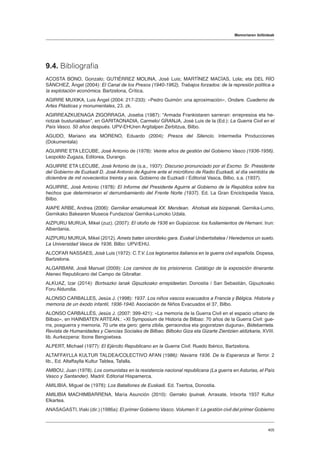 Memoriaren ibilbideak
405
9.4. Bibliografia
ACOSTA BONO, Gonzalo; GUTIÉRREZ MOLINA, José Luis; MARTÍNEZ MACÍAS, Lola; eta DEL RÍO
SÁNCHEZ, Ángel (2004): El Canal de los Presos (1940-1962), Trabajos forzados: de la represión política a
la explotación económica. Bartzelona, Crítica.
AGIRRE MUXIKA, Luis Ángel (2004: 217-233): «Pedro Guimón: una aproximación», Ondare. Cuaderno de
Artes Plásticas y monumentales, 23. zk.
AGIRREAZKUENAGA ZIGORRAGA, Joseba (1987): “Armada Frankistaren sarreran: errepresioa eta he-
riotzak busturialdean”, en GARITAONADIA, Carmelo/ GRANJA, José Luis de la (Ed.): La Guerra Civil en el
País Vasco. 50 años después. UPV-EHUren Argitalpen Zerbitzua, Bilbo.
AGUDO, Mariano eta MORENO, Eduardo (2004): Presos del Silencio. Intermedia Producciones
(Dokumentala)
AGUIRRE ETA LECUBE, José Antonio de (1978): Veinte años de gestión del Gobierno Vasco (1936-1956).
Leopoldo Zugaza, Editorea, Durango.
AGUIRRE ETA LECUBE, José Antonio de (s.a., 1937): Discurso pronunciado por el Excmo. Sr. Presidente
del Gobierno de Euzkadi D. José Antonio de Aguirre ante el micrófono de Radio Euzkadi, el día veintidós de
diciembre de mil novecientos treinta y seis. Gobierno de Euzkadi / Editorial Vasca, Bilbo, s.a. (1937).
AGUIRRE, José Antonio (1978): El Informe del Presidente Aguirre al Gobierno de la República sobre los
hechos que determinaron el derrumbamiento del Frente Norte (1937). Ed. La Gran Enciclopedia Vasca,
Bilbo.
AIAPE ARBE, Andrea (2006): Gernikar emakumeak XX. Mendean. Ahotsak eta bizipenak. Gernika-Lumo,
Gernikako Bakearen Museoa Fundazioa/ Gernika-Lumoko Udala.
AIZPURU MURUA, Mikel (zuz). (2007): El otoño de 1936 en Guipúzcoa: los fusilamientos de Hernani. Irun:
Alberdania.
AIZPURU MURUA, Mikel (2012). Amets baten oinordeko gara. Euskal Unibertsitatea / Heredamos un suelo.
La Universidad Vasca de 1936. Bilbo: UPV/EHU.
ALCOFAR NASSAES, José Luis (1972): C.T.V. Los legionarios italianos en la guerra civil española. Dopesa,
Bartzelona.
ALGARBANI, José Manuel (2009): Los caminos de los prisioneros. Catálogo de la exposición itinerante.
Ateneo Republicano del Campo de Gibraltar.
ALKUAZ, Izar (2014): Bortxazko lanak Gipuzkoako errepideetan. Donostia / San Sebastián, Gipuzkoako
Foru Aldundia.
ALONSO CARBALLES, Jesús J. (1998): 1937. Los niños vascos evacuados a Francia y Bélgica. Historia y
memoria de un éxodo infantil, 1936-1940. Asociación de Niños Evacuados el 37, Bilbo.
ALONSO CARBALLÉS, Jesús J. (2007: 399-421): «La memoria de la Guerra Civil en el espacio urbano de
Bilbao», en HAINBATEN ARTEAN.: «XI Symposium de Historia de Bilbao: 70 años de la Guerra Civil: gue-
rra, posguerra y memoria. 70 urte eta gero: gerra zibila, gerraondoa eta gogoratzen duguna», Bidebarrieta.
Revista de Humanidades y Ciencias Sociales de Bilbao. Bilboko Giza eta Gizarte Zientzien aldizkaria, XVIII.
lib. Aurkezpena: Ibone Bengoetxea.
ALPERT, Michael (1977): El Ejército Republicano en la Guerra Civil. Ruedo Ibérico, Bartzelona.
ALTAFFAYLLA KULTUR TALDEA/COLECTIVO AFAN (1986): Navarra 1936. De la Esperanza al Terror. 2
lib., Ed. Altaffaylla Kultur Taldea, Tafalla.
AMBOU, Juan (1978). Los comunistas en la resistencia nacional republicana (La guerra en Asturias, el País
Vasco y Santander). Madril: Editorial Hispamerca.
AMILIBIA, Miguel de (1978): Los Batallones de Euskadi. Ed. Txertoa, Donostia.
AMILIBIA MACHIMBARRENA, María Asunción (2010): Gerrako Ipuinak. Arrasate, Intxorta 1937 Kultur
Elkartea.
ANASAGASTI, Iñaki (dir.) (1986a): El primer Gobierno Vasco. Volumen II: La gestión civil del primer Gobierno
 
