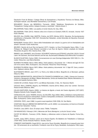 Memoriaren ibilbideak
407
Diputación Foral de Bizkaia / Colegio Oficial de Aparejadores y Arquitectos Técnicos de Bizkaia, Bilbo.
Aurkezpen testuak: Josu Montalbán Goicoechea y Luis Armada.
BEAUMONT, Edurne, eta MENDIOLA, Fernando, (2004) “Batallones Disciplinarios de Soldados
Trabajadores: Castigo político, trabajos forzados y cautividad”. Historia Actual, 2.
BELDARRAIN, Pablo (1980): Los asaltos al monte Intxorta, Ed. Geu, Bilbo.
BELDARRAIN, Pablo (2012): Historia crítica de la Guerra en Euskadi (1936-37). Arrasate, Intxorta 1937
Kultur Elkartea.
BELEDO, Ane, EGAÑA, Iñaki, MARTÍN, Cristina, eta ZATO, Montse (2010): Gipuzkoa. De Ayuntamientos
republicanos a franquistas 1936-1937, Donostia-San Sebastián, Juntas Generales de Gipuzkoa /Aranzadi
Zientzia Elkartea.
BEREZIBAR, Arantxa (2011): Gerra zibila Aretxabaletan ezin ahaztu! La guerra civil en Aretxabaleta ezin
ahaztu!. Donostia: Eusko Ikaskuntza.
BEURKO, Sancho de [Luis Ruiz de Aguirre] (1977): Gudaris. La Gran Enciclopedia Vasca, Bilbo, 2. arg.
Prólogos de Tellagorri [José Olivares Larrondo] y Luis Ruiz de Aguirre. Edición ampliada de Gudaris.
Recuerdos de guerra. Ekin, Buenos Aires, 1956.
BINNER, Jens; WAGNER, Jens-Christian; SCHUBERT, Katharina and STRAUB, Lydia (Edit.) (2010): Forced
Labor. the Germans, the forced laborers and the war. Buchenwald  Mittelbau-Dora Memorials Foundation.
BLASCO OLAETXEA, Carlos (1990): Conversaciones con Juan Domingo Astigarrabia 1930-1939. S.n., Do-
nostia. Hitzaurrea: Juan María Bandrés.
BUERBA ETA ARENA, María (1993): Bilbao. Visión plástica y documental. Vol. 1: Albores del siglo XX. Edi-
ción de la autora, Bilbo. Aurkezpena: Josu Ortuondo. Hitzaurrea: Elías Amézaga.
BUERBA ETA ARENA, María (1997): Bilbao. Visión plástica y documental. Vol. 2: Siglo XX. Usos y costum-
bres. Egilearen edizioa, Bilbo.
BUSTAMANTE BRICIO, José (1971): La Tierra y los Valles de Mena. Biografía de un Municipio. gráficas
Ellacuría, Bilbo.
BILBOKO MERKATARITZA, INDUSTRIA ETA ITSASKETA GANBERA (ed.) (1983): Cámara de Comercio,
Industria y Navegación de Bilbao. Bilboko Merkataritza, Gintza eta Itsaketa-Etxea. Bilboko Merkataritza, In-
dustria eta Itsaketa Ganbera, Bilbo.
CASAS DE LA VEGA, Rafael (1977): Las Milicias Nacionales. 2 Vols., Ed. Nacional, Madril.
CECILIO, Manu; ZUBERO, Begoña, eta PAREDES, Vicente (2010): Bilbao cómo has ʻcambioʼ. Servicios
Redaccionales Bilbainos, Bilbo.
CELAYA BARTUREN, Beatriz (2009): La historia de Algorta a través del Casino Algorteño (1877-2007).
Edigetxo-Getxoko Kultur Ikasgela, Getxo.
CENICACELAYA, Javier; ROMÁN, Antonio, eta SALOÑA, Iñigo (2002): Bilbao. Arkitektura metropolitarraren
gida. Guía de arquitectura metropolitana. Guide to metropolitan architecture. COAVN-Bizkaiko ordezkaritza,
Bilbo. Aurkezpena: Carlos Lázaro Inchausti.
CERVERA PERY, José (1988): La guerra naval española (1936-1939), Ed. San Martín.
CHIAPUSO, Manuel/ JIMÉNEZ DE ABERASTURI, Luis M. (2009): Los anarquistas y la Guerra en Euskadi,
Donostia-San Sebastián: Txertoa.
CHUECA, Josu (2007): Gurs. El campo vasco. Tafalla, Txalaparta.
CIA NAVASCUES, Policarpo (1941): Memorias del Tercio Montejurra. La Acción Social, Iruñea.
CIUTAT DE MIGUEL, Francisco (1978): Relatos y reflexiones sobre la Guerra de España. Forma Eds.,
Madril.
CLARA, Josep (2007): Esclaus i peons de la Nueva España. Els Batallons de Treballadors a Catalunya
(1939-1942). Cercle d’Estudis Històrics i Socials, Girona.
COMONTE SANTAMARÍA, Ángel (2010): Juan de los Toyos González. Biografía de un pequeño gran hom-
bre. 120 aniversario de su nacimiento. Fundación Juan de los Toyos, Barakaldo. Aurkezpena: Patxi López.
 
