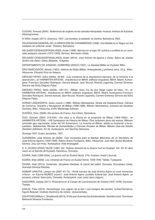 408
CUEVAS, Tomasa (2004): Testimonios de mujeres en las cárceles franquistas. Huesca, Instituto de Estudios
Altoaragoneses.
D´ORSI, Angelo (2011): Guernica, 1937. Las bombas, la barbarie, la mentira. Bartzelona, RBA.
DELEGACION GENERAL DE LA DIRECCION DE CARABINEROS (1938): Una Batalla en el Segre con los
soldados de uniforme verde. Poliedro, Bartzelona.
DELGADO CENDAGORTAGALARZA, Ander (1998): Bermeo en el siglo XX: política y conflicto en un muni-
cipio pesquero vizcaíno (1912-1955). Bermeo, Bermeoko Udala.
DELGADO CENDAGORTAGALARZA, Ander (2010): José Antonio de Aguirre y Getxo. Agirre tar Joseba
Andoni eta Getxo. Getxo (Bizkaia), Edigetxo.
DEPARTAMENTO DE SANIDAD. GOBIERNO VASCO (1937). La Sanidad Militar en Euzkadi. Bilbo.
DÍAZ MANCISIDOR, Alberto (1983): Historia de Radio Bilbao. Antecedentes y primeros años. Zk.g., Bilbo.
Hitzaurrea: Eduardo Ruiz de Velasco.
DIÉGUEZ PATAO, Sofía (2003a: 40-69): «Los creadores de la arquitectura bancaria: de la memoria a la
abstracción», en HAINBATEN ARTEAN.: Arquitectura en BBVA; edificios singulares. BBVA, Madril. Aurkez-
pena: Francisco González Rodríguez. Sarrera testuak: Jean Nouvel, Ricardo Legorreta, Carmen Giménez
Serrano eta Sofía Diéguez Patao.
DIÉGUEZ PATAO, Sofía (2003b: 128-137): «Bilbao. Gran Vía de don Diego López de Haro, 12», en
HAINBATEN ARTEAN.: Arquitectura en BBVA; edificios singulares. BBVA, Madril. Aurkezpena Francisco
González Rodríguez. Sarrera testuak: Jean Nouvel, Ricardo Legorreta, Carmen Giménez Serrano eta Sofía
Diéguez Patao.
DORAO LANZAGORTA, Jesús (coord.) (1986): Bilboko Markataritza, Gintza eta Itsasketa-Etxea. Cámara
de Comercio, Industria y Navegación de Bilbao (1886-1986). Bilboko Merkataritza, Industria eta Itsasketa
Ganbera, Bilbo. Hitzaurrea: Antón Madariaga Zobaran.
DUEÑAS, Oriol, (2008): Els esclaus de Franco. Ara Llibres, Bartzelona.
DUO, Gonzalo (2004: 219-240): «De casa a la oficina en el ensanche de Bilbao (1900-1960)», en
HAINBATEN ARTEAN.: «VIII Symposium de Historia de Bilbao: Etxe bizitzaren giroa eta arazoa: Bilboren
sorreratik gaur egunerarte. Actas del VIII Symposium: La vivienda en Bilbao: desde su fundación a la ac-
tualidad», Bidebarrieta. Revista de Humanidades y Ciencias Sociales de Bilbao. Bilboko Giza eta Gizarte
Zientzien aldizkaria, XV. lib. Aurkezpena: Jon Sánchez Ibarluzea.
Durango 1937, Eusko Jaurlaritza, 1937.
DURAÑONA, José Antonio de (2005): Cien momentos para la libertad. Memorias de un Secretario de
José Antonio Aguirre (1936-1949). Sabino Arana Fundazioa, Bilbo. Hitzaurrea: Juan Mari Atutxa Mendiola.
Sarrera: Josu Jon Imaz. Aurkezpena: Iñaki Anasagasti.
E. A. [EUZKO APAIZ] TALDE (1982: 34): Historia General de la Guerra Civil en Euskadi. Vol. VII: El clero
vasco en el Ejército de Euzkadi. Haranburu, Donostia.
EGAÑA, Iñaki (1999-2004): La guerra civil en Euskal Herria. 8 lib. Andoain: Aralar Liburuak.
EGAÑA, Iñaki (2009): Los crímenes de Franco en Euskal Herria. 1936-1940. Tafalla: Txalaparta.
EGAÑA, Iñaki (2012): Ondarreta. Gezalaren Kartzela, la cárcel del salitre. Donostia: Donostiako Udala-
Aranzadi Zientzia Elkartea.
EGIBAR URRUTIA, Lartaun de (2007: 61-75): «Perfil humano de José Antonio Agirre en unos momentos
críticos», en Edurne MUÑOZ (coord.): José Antonio Agirre: proiektu kultural bat. José Antonio Agirre: un
proyecto cultural. Saturrarán, Donostia. Aurkezpena: Juan José Llano Llaguno.
EGIGUREN, Joseba (2011): Prisioneros en el Campo de Concentración de Orduña (1937-1939). Donostia,
Ttartalo.
EGILAZ, Patxi (2015): Zerrautsogia. Les vagues de la fam / Las huelgas del hambre. Iruñea-Pamplona,
Eguzki Bideoak / Instituto Gerónimo de Uztariz. (dokumentala).
EGURTXIKI [William L. Smallwood] (2013): El día que Guernica fue bombardeada, Gernika-Lumo. Gernikako
Bakearen Museoa Fundazioa.
 