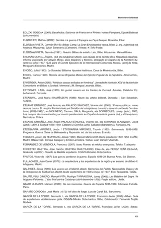 Memoriaren ibilbideak
409
EGUZKI BIDEOAK (2007): Desafectos. Esclavos de Franco en el Pirineo. Iruñea-Pamplona, Eguzki Bideoak
(dokumentala).
ELGOYHEN, Mathieu (2007): Gernika. La guerre d´Espagne au Pays Basque. Donostia, Elkar.
ELORZAARRIETA, Germán (1976): Bilbao Camp. La Gran Enciclopedia Vasca, Bilbo, 2. arg. zuzendua eta
hobetua. Hitzaurrea: Julián Echevarría (Camarón). Viñetas: K-Toño Frade.
ELORZA ARRIETA, Germán (1981): Nuestro Bilbao de antaño. Laiz, Bilbo. Hitzaurrea: Manuel Bores.
ENCINAS MORAL, Ángel L. (Ed. eta itzulpena) (2003): Las causas de la derrota de la República española.
Informe elaborado por Stoyán Mínev, alias Stepánov y Moreno, delegado en España de la Komitern du-
rante los años 1937-1939, para el Comité Ejecutivo de la Internacional Comunista. Moscú, [abril] de 1939,
Miraguano Ediciones, Madril.
ENCISO, Julio (1913): La Sociedad Bilbaína. Apuntes históricos. Casa de Misericordia, Bilbo.
ENGEL, Carlos (1999): Historia de las Brigadas Mixtas del Ejército Popular de la República. Almena Eds.,
Madril.
ERKOREKA,Antón (2010). “Médicos vascos exiliados enAmérica”. Jornada de Nutrición XXV de la Nutrición
Comunitaria en Bilbao y Euskadi. Memorial J.M. Bengoa Lecanda. Bilbo..
ESTORNES LASA, José (1979): Un gudari navarro en los frentes de Euzkadi, Asturias, Cataluña. Ed.
Auñamendi, Donostia.
ETXABURU, José María (KAMIÑAZKPI) (1989): Neure lau urteko ibillerak, Donostia – San Sebastián,
Auspoa.
ETXANIZ ORTUÑEZ, José Antonio eta PALACIO SÁNCHEZ, Vicente del. (2003): “Presos políticos: mano
de obra barata. El Hospital Penitenciario y el Batallón de trabajadores durante la reconstrucción de Gernika-
Lumo (1938-1945)”, en MOLINERO, Carmen, SALA, Margarida, eta SOBREQUÉS, Josep, (eds.), 2003,
Los campos de concentración y el mundo penitenciario en España durante la guerra civil y el franquismo.
Bartzelona, Crítica.
ETXANIZ ORTUÑEZ, José Ángel; PALACIO SÁNCHEZ, Vicente del, eta SERRANO BLANQUER, David
(2006): Morir a Euskadi 1938-1940. Catalans a Gernika-Lumo. Sabadell (Bartzelona), Fundació Ars.
ETXEBARRIA MIRONES, Jesús / ETXEBARRIA MIRONES, Txomin (1993): Balmaseda, 1936-1938:
Preguerra, Guerra, Toma de Balmaseda y Represión. ed. de los autores, Erandio.
FEDUCHI, Javier, eta TEMPRANO, Jesús (1980): Manuel María Smith Ibarra arquitecto 1879-1956. COAM,
Madril. Hitzaurreak: Enrique Balaguer y Emilio Larrodera. Testua: Juan Daniel Fullaondo.
FERNANDEZ DE MENDIOLA, Francisco (2007): Isaac Puente, el médico anarquista. Tafalla, Txalaparta
FORESTER BASTIDA, José Ramón; BASTIDA DÍAZ-TEJEIRO, Elisa de, eta PÉREZ PEÑA OLEAGA,
Gorka de la (2002): Ricardo de Bastida arquitecto. COAVN-Bizkaiko Ordezkaritza.
FRUTOS, Víctor de (1967): Los que no perdieron la guerra. España 1936-39. Buenos Aires, Ed. Oberon.
FULLAONDO, Juan Daniel (1971): La arquitectura y los arquitectos de la región y el entorno de Bilbao-II.
Alfaguara, Madril.
GALÍNDEZ, Jesús (2005): Los vascos en el Madrid sitiado. Memorias del Partido Nacionalista Vasco y de
la Delegación de Euzkadi en Madrid desde septiembre de 1936 a mayo de 1937. Ekin-Txalaparta, Tafalla.
GALITÓ, POL/ GIMENO, Manuel/ PITA, Rodrigo/ TARRAGONA, Josep (2006): Les Batalles del Segre i la
Noguera Pallaresa. L´atac final contra Catalunya (abril-desembre 1938). Pagès editors, Lleida.
GÁMIR ULIBARRI, Mariano (1939): De mis memorias. Guerra de España 1936-1939. Ediciones Estrella,
París.
GARATE CORDOBA, José María (1972): Mil días de fuego. Luis de Caralt Ed., Bartzelona.
GARCÍA DE LA TORRE, Bernardo I., eta GARCÍA DE LA TORRE, Francisco Javier (1993): Bilbao. Guía
de arquitectura. Arkitekturaren gida. COAVN-Bilboko Ordezkaritza, Bilbo. Colaborador: Fernando Trujillo
Gorbea.
GARCÍA DE LA TORRE, Bernardo I., eta GARCÍA DE LA TORRE, Francisco Javier (2009): Bilbao.
 
