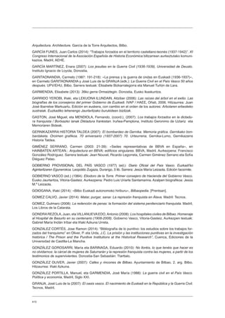 410
Arquitectura. Architecture. García de la Torre Arquitectos, Bilbo.
GARCÍA FUNES, Juan Carlos (2014): “Trabajos forzados en el territorio castellano-leonés (1937-1942)”. XI
Congreso Internacional de la Asociación Española de Historia Económica biltzarrean aurkeztutako komuni-
kazioa. Madril, AEHE.
GARCÍA MARTÍNEZ, Enara (2007): Los jesuitas en la Guerra Civil (1936-1939), Universidad de Deusto.
Instituto Ignacio de Loyola, Donostia.
GARITAONANDIA, Carmelo (1987: 191-218): «La prensa y la guerra de ondas en Euskadi (1936-1937)»,
en Carmelo GARITAONANDIA y José Luis de la GRANJA (edk.): La Guerra Civil en el País Vasco 50 años
después. UPV/EHU, Bilbo. Sarrera testuak: Elisabete Bizkarralegorra eta Manuel Tuñón de Lara.
GARMENDIA, Elixabete (2013): 36ko gerra Ormaiztegin. Donostia, Eusko Ikaskuntza.
GARRIDO YEROBI, Iñaki, eta LEKUONA ILUNDAIN, Aitziber (2006): Las raíces del árbol en el exilio. Las
biografías de los consejeros del primer Gobierno de Euzkadi. IVAP / HAEE, Oñati, 2006. Hitzaurrea: Juan
José Ibarretxe Markuartu. Edición en euskera, con cambio en el orden de los autores: Arbolaren erbesteko
sustraiak. Euzkadiko lehenengo Jaurlaritzako burukideen bizitzak.
GASTON, José Miguel, eta MENDIOLA, Fernando, (coord.), (2007): Los trabajos forzados en la dictadu-
ra franquista / Bortxazko lanak Diktadura frankistan. Iruñea-Pamplona, Instituto Geronimo de Uztariz eta
Memoriaren Bideak.
GERNIKAZARRA HISTORIA TALDEA (2007): El bombardeo de Gernika. Memoria gráfica. Gernikako bon-
bardaketa. Oroimen grafikoa. 70 aniversario (1937-2007) 70. Urteurrena. Gernika-Lumo, Gernikazarra
Historia Taldea.
GIMÉNEZ SERRANO, Carmen (2003: 21-39): «Sedes representativas de BBVA en España», en
HAINBATEN ARTEAN.: Arquitectura en BBVA; edificios singulares. BBVA, Madril. Aurkezpena: Francisco
González Rodríguez. Sarrera testuak: Jean Nouvel, Ricardo Legorreta, Carmen Giménez Serrano eta Sofía
Diéguez Patao.
GOBIERNO PROVISIONAL DEL PAÍS VASCO (1977) (ed.): Diario Oficial del País Vasco. Euzkadiʼko
Agintaritzaren Egunerokoa. Leopoldo Zugaza, Durango, 3 lib. Sarrera: Jesús María Leizaola. Edición facsímile.
GOBIERNO VASCO (ed.) (1984): Eliodoro de la Torre. Primer consejero de Hacienda del Gobierno Vasco.
Eusko Jaurlaritza, Vitoria-Gasteiz. Aurkezpena: Pedro Luis Uriarte Santamarina. Azalpen biografikoa: Jesús
M.ª Leizaola.
GOIOGANA, Iñaki (2014): «Bilbo Euskadi autonomoko hiriburu», Bilbaopedia. [Prentsan].
GOMEZ CALVO, Javier (2014): Matar, purgar, sanar. La represión franquista en Álava. Madril: Tecnos.
GOMEZ, Gutmaro (2008): La redención de penas: la formación del sistema penitenciario franquista. Madril,
Los Libros de la Catarata.
GONDRAREZOLA, Juan, eta VILLANUEVAEDO,Antonio (2008): Los hospitales civiles de Bilbao. Homenaje
al Hospital de Basurto en su centenario (1908-2008). Gobierno Vasco, Vitoria-Gasteiz. Aurkezpen testuak:
Gabriel María Inclán Iríbar eta Iñaki Azkuna Urreta.
GONZALEZ CORTÉS, Jose Ramon (2014): “Bibliografía de lo punitivo: los estudios sobre los trabajos for-
zados del franquismo” en Oliver, P. eta Urda, J.C. La prisión y las instituciones punitivas en la investigación
histórica / The Prison and the Punitive Institutions at the Historical Research”, Cuenca, Ediciones de la
Universidad de Castilla-La Mancha.
GONZÁLEZ GOROSARRI, María eta BARINAGA, Eduardo (2010): No lloréis, lo que tenéis que hacer es
no olvidarnos: la cárcel de mujeres de Saturrarán y la represión franquista contra las mujeres, a partir de los
testimonios de supervivientes. Donostia-San Sebastián: Ttarttalo.
GONZÁLEZ OLIVER, Javier (2007): Calles y rincones de Bilbao. Ayuntamiento de Bilbao, 2. arg. Bilbo.
Hitzaurrea: Iñaki Azkuna.
GONZÁLEZ PORTILLA, Manuel, eta GARMENDIA, José María (1988): La guerra civil en el País Vasco.
Política y economía, Madril, Siglo XXI.
GRANJA, José Luis de la (2007): El oasis vasco. El nacimiento de Euskadi en la República y la Guerra Civil.
Tecnos, Madril.
 