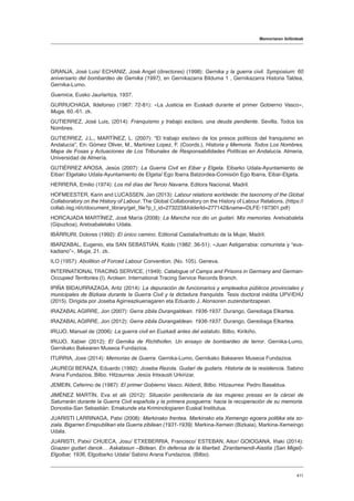Memoriaren ibilbideak
411
GRANJA, José Luis/ ECHANIZ, José Angel (directores) (1998): Gernika y la guerra civil. Symposium: 60
aniversario del bombardeo de Gernika (1997), en Gernikazarra Bilduma 1 , Gernikazarra Historia Taldea,
Gernika-Lumo.
Guernica, Eusko Jaurlaritza, 1937.
GURRUCHAGA, Ildefonso (1987: 72-81): «La Justicia en Euskadi durante el primer Gobierno Vasco»,
Muga, 60.-61. zk.
GUTIERREZ, José Luis, (2014): Franquismo y trabajo esclavo, una deuda pendiente. Sevilla, Todos los
Nombres.
GUTIERREZ, J.L., MARTÍNEZ, L. (2007): “El trabajo esclavo de los presos políticos del franquismo en
Andalucía”, En: Gómez Oliver, M., Martínez Lopez, F. (Coords.), Historia y Memoria. Todos Los Nombres,
Mapa de Fosas y Actuaciones de Los Tribunales de Responsabilidades Políticas en Andalucía. Almeria,
Universidad de Almería.
GUTIÉRREZ AROSA, Jesús (2007): La Guerra Civil en Eibar y Elgeta. Eibarko Udala-Ayuntamiento de
Eibar/ Elgetako Udala-Ayuntamiento de Elgeta/ Ego Ibarra Batzordea-Comisión Ego Ibarra, Eibar-Elgeta.
HERRERA, Emilio (1974): Los mil días del Tercio Navarra. Editora Nacional, Madril.
HOFMEESTER, Karin and LUCASSEN, Jan (2013): Labour relations worldwide: the taxonomy of the Global
Collaboratory on the History of Labour. The Global Collaboratory on the History of Labour Relations. (https://
collab.iisg.nl/c/document_library/get_file?p_l_id=273223folderId=277142name=DLFE-197301.pdf)
HORCAJADA MARTÍNEZ, José María (2008): La Mancha nos dio un gudari. Mis memorias. Aretxabaleta
(Gipuzkoa), Aretxabaletako Udala.
IBÁRRURI, Dolores (1992): El único camino. Editorial Castalia/Instituto de la Mujer, Madril.
IBARZABAL, Eugenio, eta SAN SEBASTIÁN, Koldo (1982: 36-51): «Juan Astigarrabia: comunista y “eus-
kadiano”», Muga, 21. zk.
ILO (1957): Abolition of Forced Labour Convention, (No. 105). Geneva.
INTERNATIONAL TRACING SERVICE, (1949): Catalogue of Camps and Prisons in Germany and German-
Occupied Territories (I). Arolsen: International Tracing Service Records Branch.
IPIÑA BIDAURRAZAGA, Aritz (2014): La depuración de funcionarios y empleados públicos provinciales y
municipales de Bizkaia durante la Guerra Civil y la dictadura franquista. Tesis doctoral inédita UPV/EHU
(2015). Dirigida por Joseba Agirreazkuenagaren eta Eduardo J. Alonsoren zuzendaritzapean.
IRAZABAL AGIRRE, Jon (2007): Gerra zibila Durangaldean. 1936-1937. Durango, Gerediaga Elkartea.
IRAZABAL AGIRRE, Jon (2012): Gerra zibila Durangaldean. 1936-1937. Durango, Gerediaga Elkartea.
IRUJO, Manuel de (2006): La guerra civil en Euzkadi antes del estatuto. Bilbo, Kirikiño.
IRUJO, Xabier (2012): El Gernika de Richthofen. Un ensayo de bombardeo de terror. Gernika-Lumo,
Gernikako Bakearen Museoa Fundazioa.
ITURRIA, Joxe (2014): Memorias de Guerra. Gernika-Lumo, Gernikako Bakearen Museoa Fundazioa.
JAUREGI BERAZA, Eduardo (1992): Joseba Rezola. Gudari de gudaris. Historia de la resistencia. Sabino
Arana Fundazioa, Bilbo. Hitzaurrea: Jesús Intxausti Urkirizar.
JEMEIN, Ceferino de (1987): El primer Gobierno Vasco. Alderdi, Bilbo. Hitzaurrea: Pedro Basaldua.
JIMÉNEZ MARTÍN, Eva et alii (2012): Situación penitenciaria de las mujeres presas en la cárcel de
Saturrarán durante la Guerra Civil española y la primera posguerra: hacia la recuperación de su memoria.
Donostia-San Sebastián: Emakunde eta Kriminologiaren Euskal Institutua.
JUARISTI LARRINAGA, Patxi (2008): Markinako frentea. Markinako eta Xemengo egoera politika eta so-
ziala. Bigarren Errepublikan eta Guerra zibilean (1931-1939). Markina-Xemein (Bizkaia), Markina-Xemeingo
Udala.
JUARISTI, Patxi/ CHUECA, Josu/ ETXEBERRIA, Francisco/ ESTEBAN, Aitor/ GOIOGANA, Iñaki (2014):
Goazen gudari danok… Askatasun –Bidean. En defensa de la libertad. Zirardamendi-Aiastia (San Migel)-
Elgoibar, 1936, Elgoibarko Udala/ Sabino Arana Fundazioa, (Bilbo).
 