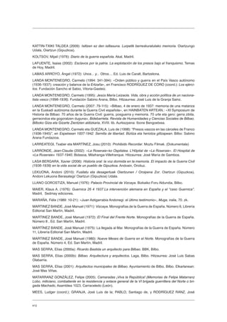 412
KATTIN-TXIKI TALDEA (2009): Isiltzen ez den isiltasuna. Lurpetik berreskuratutako memoria. Oiartzungo
Udala, Oiartzun (Gipuzkoa).
KOLTSOV, Mijail (1978): Diario de la guerra española. Akal, Madril.
LAFUENTE, Isaias (2002): Esclavos por la patria. La explotación de los presos bajo el franquismo, Temas
de Hoy, Madril.
LAMAS ARROYO, Ángel (1972): Unos... y... Otros.... Ed. Luis de Caralt, Bartzelona.
LANDA MONTENEGRO, Carmelo (1994: 341-394): «Orden público y guerra en el País Vasco autónomo
(1936-1937): creación y balance de la Ertzaña», en Francisco RODRÍGUEZ DE CORO (coord.): Los ejérci-
tos. Fundación Sancho el Sabio, Vitoria-Gasteiz.
LANDA MONTENEGRO, Carmelo (1995): Jesús María Leizaola. Vida, obra y acción política de un naciona-
lista vasco (1896-1936). Fundación Sabino Arana, Bilbo. Hitzaurrea: José Luis de la Granja Sainz.
LANDA MONTENEGRO, Carmelo (2007: 79-115): «Bilbao, 4 de enero de 1937: memoria de una matanza
en la Euskadi autónoma durante la Guerra Civil española», en HAINBATEN ARTEAN.: «XI Symposium de
Historia de Bilbao: 70 años de la Guerra Civil: guerra, posguerra y memoria. 70 urte eta gero: gerra zibila,
gerraondoa eta gogoratzen duguna», Bidebarrieta. Revista de Humanidades y Ciencias Sociales de Bilbao.
Bilboko Giza eta Gizarte Zientzien aldizkaria, XVIII. lib. Aurkezpena: Ibone Bengoetxea.
LANDA MONTENEGRO, Carmelo eta GUEZALA, Luis de (1998): “Presos vascos en las cárceles de Franco
(1936-1945)”, en Espetxean 1937-1942. Semilla de libertad. Bizitza eta heriotza giltzapean. Bilbo: Sabino
Arana Fundazioa.
LARREATEGI, Txaber eta MARTÍNEZ, Josu (2010): Prohibido Recordar. Moztu Filmak. (Dokumentala)
LARRONDE, Jean-Claude (2002): «La Roseraie»ko Ospitalea. L’Hôpital de «La Roseraie». El Hospital de
«La Roseraie» 1937-1940. Bidasoa, Milafranga-Villefranque. Hitzaurrea: José María de Gamboa.
LASA BERGARA, Xavier (2006): Historia oral: la voz dormida en la memoria. El impacto de la Guerra Civil
(1936-1939) en la vida social de un pueblo de Gipuzkoa. Andoain, Oroituz.
LEKUONA, Andoni (2010): Fusilatu eta desagertuak Oiartzunen / Oroipena Zor. Oiartzun (Gipuzkoa),
Andoni Lekuona Berasategi/ Oiartzun (Gipuzkoa) Udala.
LLANO GOROSTIZA, Manuel (1976): Palacio Provincial de Vizcaya. Bizkaiko Foru Aldundia, Bilbo.
MAIER, Klaus A. (1976): Guernica 26 4 1937.La intervención alemana en España y el “caso Guernica”.
Madril, Sedmay ediciones.
MARAÑA, Félix (1989: 10-21): «Juan Astigarrabia Andonegi: el último testimonio», Muga, iraila, 70. zk.
MARTINEZ BANDE, José Manuel (1971): Vizcaya. Monografías de la Guerra de España. Número 6, Librería
Editorial San Martín, Madril.
MARTINEZ BANDE, José Manuel (1972): El Final del Frente Norte. Monografías de la Guerra de España.
Número 8 , Ed. San Martín, Madril.
MARTÍNEZ BANDE, José Manuel (1975): La llegada al Mar. Monografías de la Guerra de España. Número
11, Librería Editorial San Martín, Madril.
MARTINEZ BANDE, José Manuel (1980): Nueve Meses de Guerra en el Norte. Monografías de la Guerra
de España. Número 4, Ed. San Martín, Madril.
MAS SERRA, Elías (2000a): Ricardo Bastida un arquitecto para Bilbao. BBK, Bilbo.
MAS SERRA, Elías (2000b): Bilbao. Arquitectura y arquitectos. Laga, Bilbo. Hitzaurrea: José Luis Sabas
Olabarria.
MAS SERRA, Elías (2001): Arquitectos municipales de Bilbao. Ayuntamiento de Bilbo, Bilbo. Elkarlanean:
José Mas Viñas.
MATARRANZ GONZÁLEZ, Felipe (2005). Camaradas ¡Viva la República! (Memorias de Felipe Matarranz
Lobo, miliciano, combatiente en la resistencia y enlace general de la VI brigada guerrillera del Norte o bri-
gada Machado, Asamblea 1023, Carraceledo (León).
MEES, Ludger (coord.); GRANJA, José Luis de la; PABLO, Santiago de, y RODRÍGUEZ RANZ, José
 