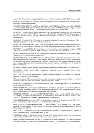 Memoriaren ibilbideak
413
Antonio (2014): La política como pasión. El lehendakari José Antonio Aguirre (1904-1960). Tecnos, Madril.
MEMORIA de la Guerra Civil Española. Partes de Guerra Nacionales y Republicanos, (2004) Belacqva,
Bartzelona (César Vidalen sarrera).
MENDIETA ARECHEDERRA, José María; OLAZÁBAL AGUIRREZABALA, Manuel, eta SANZ ESQUIDE,
José Ángel (1990): Archivo de arquitectura en el País Vasco años 30. Arkitektura artxiboa 30garren urteak
Euskal Herrian. Gobierno Vasco / COAVN-Bizkaiko ordezkaritza, Vitoria-Gasteiz / Bilbo.
MENDIOLA, Fernando (2009): “Goiztik gabera lan eiten dugu soldatarik jaso gabe. Bortxazko lanak
eta euskal ekonomia (1937-1962)” En Agirre, J. eta Errazkin, M., (coord.), 2009, 1936ko gerra Euskal
Herrian: Historia eta memoria. Donostia – San Sebastián, Sociedad de Ciencias Aranzadi _ Udako Euskal
Unibertsitatea.
MENDIOLA, Fernando (2012): “El impacto de los trabajos forzados en la economía Vasconavarra (1937 –
1945)”, Investigaciones de Historia Económica, 8. lib, 2. zk.
MENDIOLA, Fernando (2013a): “Forced Labor, Public Policies, and Business Strategies During Franco’s
Dictatorship: An Interim Report”, Enterprise and Society. The International Journal of Business History, 14, 1.
MENDIOLA, Fernando (2013b): “El trabajo forzado en infraestructuras ferroviarias bajo el franquismo (1938
- 1957): una estimación cuantitativa”, TST. Transportes, Servicios y Telecomunicaciones. 25
MENDIOLA Fernando, eta BEAUMONT, Edurne (2006): Esclavos del franquismo en el Pirineo. Tafalla,
Txalaparta. (www.esclavitudbajoelfranquismo.org)
MENDIOLA Fernando, eta BEAUMONT, Edurne (2007): “Un trato inmejorable. Días de cine en las carre-
teras del Pirineo Vasco (1939-1945) / Tratu hobezina. Pelikulazko egunak Euskal Pirinioko errepideetan”,
en GASTON, José Miguel, eta MENDIOLA, Fernando, (coord.) (2007): Los trabajos forzados en la dicta-
dura franquista / Bortxazko lanak Diktadura frankistan. Iruñea-Pamplona, Instituto Geronimo de Uztariz eta
Memoriaren Bideak.
MENDIVIL, Sebastián (1992): Miliciano, militar y fugitivo. Memorias de un Baracaldés, Eds. Beitia, Bilbo.
MENDIZÁBAL ELIAS, Amaia (2006): Azpeitiarrak Espainiako gerran, Azpeitia, Uztarria Kultur
Koordinakundea.
MESA, José Luis (1994): El regreso de las Legiones (Voluntarios italianos en la Guerra Civil Española).
Granada, Ed. García Hispán, Granada.
MESA, José Luis (1998): Los otros internacionales. Voluntarios extranjeros desconocidos en el Bando
Nacional durante la Guerra Civil (1936-39). Ediciones Barbarroja, Madril.
MIRANDA, J. eta Mercado, P. (1988): World Aviation in Spain (The Civil War) 1936-1939. American and
Soviet Airplanes. Sílex, Madril.
MOMOITIO ASTORKIA, Iratxe (coord.) (2007): Picasso-Gernika. 70. Urteurrena. 70 aniversario. 70th anni-
versary. 70ème anniversaire. Gernika-Lumo, Ayuntamiento de Gernika-Lumo. Presentaciones de Carmen
Calvo, José María Gorroño Etxebarrieta eta Ana Martínez de Aguilar.
MOMOITIO ASTORKIA, Iratxe, eta NÚÑEZ MONASTERIO, Ana Tere (coords.) (2012): El bombardeo
de Gernika y su repercusión internacional. 75 aniversario del bombardeo de Gernika. Gernika-Lumo,
1937.2012. Gernika-Lumo, Gernikako Bakearen Museoa, Gernika-Lumo.
MONAGO ESCOBEDO, Juan José (1997): El Campo de Concentración de Nanclares de Oca 1940 – 1947.
Eusko Jaurlaritzako Justizia, Ekonomia, Lan eta Gizarte Segurantza Saila.
MORTERA PEREZ, Artemio/ MOLINA FRANCO, Lucas/ PERMUY LOPEZ, Rafael A. (2001): “De “contra-
bandista” a Crucero Auxiliar. El Mar Cantábrico en la Armada española”, en Revista Española de Historia
Militar, 10. zk., 178.-197. or.
MOTA ZURDO, David (2014: 159-179): «José Laredogoitia Menchaca, el agente Gernika», Sancho el
Sabio. Revista de cultura e investigación vasca, 37. zk.
MUÑOZ, Edurne (coord.) (2007): José Antonio Agirre: proiektu kultural bat. José Antonio Agirre: un proyecto
cultural. Saturrarán, Donostia. Aurkezpena: Juan José Llano Llaguno.
MUÑOZ, Francisco Javier (2004: 241-266): «La vivienda de los años 30 en Bilbao. Las casas de vecindad
y la Nueva Arquitectura (1932-1936)», en HAINBATEN ARTEAN.: «VIII Symposium de Historia de Bilbao:
 