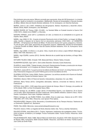 414
Etxe bizitzaren giroa eta arazoa: Bilboren sorreratik gaur egunerarte. Actas del VIII Symposium: La vivienda
en Bilbao: desde su fundación a la actualidad», Bidebarrieta. Revista de Humanidades y Ciencias Sociales
de Bilbao. Bilboko Giza eta Gizarte Zientzien aldizkaria, XV. lib. Aurkezpena: Jon Sánchez Ibarluzea.
MUÑOZ, Javier A. (dir.) (1997): Arkitektura eta Hiri-garapena. Bizkaia. Arquitectura y desarrollo urbano.
Bizkaia. Electa, Madril. Aurkezpena: Josu Montalbán.
MUÑOZ RIVERO, M.ª Teresa (1996: 213-320): «La Sanidad Militar en Euskadi durante la Guerra Civil
(1936-1937)», Boletín de la RSBAP, L-2 liburukia.
NAGORE YÁRNOZ, Javier (2011): Luchábamos sin odio. La historia de un combatiente en la guerra de
España. Áltera, Madril.
NIEBEL, Ingo (2006: 61-78): «Cuando el teniente Pfannkuche tomó el Hotel Carlton. La imagen de Bilbao,
antes, durante y después de la Guerra Civil en documentos alemanes (1933-1945)», en HAINBATEN
ARTEAN.: «XI Symposium de Historia de Bilbao: 70 años de la Guerra Civil: guerra, posguerra y memoria.
70 urte eta gero: gerra zibila, gerraondoa eta gogoratzen duguna», Bidebarrieta. Revista de Humanidades
y Ciencias Sociales de Bilbao. Bilboko Giza eta Gizarte Zientzien aldizkaria, XVIII. lib. Aurkezpena: Ibone
Bengoetxea.
NIEBEL, Ingo (2009): Al infierno o a la gloria. Vida y muerte del ex cónsul y espía Wilhelm Wakonigg en
Bilbao 1900-1936. Alberdania, Irun.
NIEBEL, Ingo/ EGAÑA, Juantxo (2012): Gernika. Memoria de un pueblo bajo las bombas y el fuego. Bilbo,
Baigorri.
OKTUBRE TALDEA (1986): Arrasate 1936. Belaunaldi Etena. Oktubre Taldea, Arrasate.
OLABARRIA OLEAGA, Zigor (2011): Gerra zibila Otxandion, Donostia, Eusko Ikaskuntza.
OLAIZOLA, Juanjo (2006): “Trabajo forzado y ferrocarril, Destacamentos Penales y construcción de infraes-
tructuras ferroviarias”, en IV Congreso de Historia Ferroviaria, Málaga.
OLAIZOLA, Juanjo (2014): “La guerra civil en los talleres de Mariano de Corral”, en el blog Historias del Tren
(http://historiastren.blogspot.com.es/2014/06/la-guerra-civil-en-los-talleres-de.html)
OLAZÁBAL ESTECHA, Carlos (2009): Pactos y traiciones. Los archivos secretos de la Guerra en Euzkadi.
Bilbo, Fundación Popular de Estudios Vascos, 3 lib.
ONAINDIA, Alberto (1983): El Pacto de Santoña. Antecedentes y desenlace. Ed. Laiz, Bilbo.
ORTEGA, María Teresa (2010): Cartografías silenciadas, Valencia, Universitat de Valencia, Servei de
Publicacions
ORTEGA, Víctor (2001): 3.000 viejas fotos para la historia de Vizcaya. Álbum II. Durango y los pueblos de
la Ría (desde 1850). La Gran Enciclopedia Vasca, Bilbo.
PABLO, Santiago de, eta MEES, Ludger (2010): El lehendakari Aguirre y sus Gobiernos. De la Guerra
Civil al exilio. Agirre lehendakaria eta haren Gobernuak. Gerra Zibiletik erbestera. Gobierno Vasco, Vitoria-
Gasteiz. Aurkezpena: Patxi López. Argitalpen elebiduna.
PABLO, Santiago de, eta RUBIO POBES, Coro (2006): Eman ta zabal zazu. Historia de la UPV / EHU.
1980-2005. UPV / EHU, Bilbo. Hitzaurrea: Juan Ignacio Pérez Iglesia.
PACHON NUÑEZ, Olegario (1979): Recuerdos y Consideraciones de los Tiempos Heroicos. Testimonio de
un Extremeño. Egielaren ed., Bartzelona.
PADIN, Félix (2009): Memorias. (www.esclavitudbajoelfranquismo.org)
PALACIO, Solano (1938): La tragedia del Norte (Asturias mártir), Eds. Tierra y Libertad, Bartzelona.
PALACIO VITORIA, Jesús María (2011): Turtzioz. Historiaren, tradizioaren eta nostalgiaren artean. Trucíos.
Entre la historia, la tradición y la nostalgia. Trucios-Turtziozeko Udala, Trucios-Turtzioz. Hitzaurrea: Javier
Palacio Elola.
PALIZA MONDUATE, Maite (1988): Manuel María de Smith Ibarra. Arquitecto 1879-1956. Diputación Foral
de Bizkaia, Bilbo. Aurkezpena: Belén Greaves Badillo. Hitzaurrea: José María de Areilza. Familia iruzkina:
Juan Carlos de Smith Prado.
 