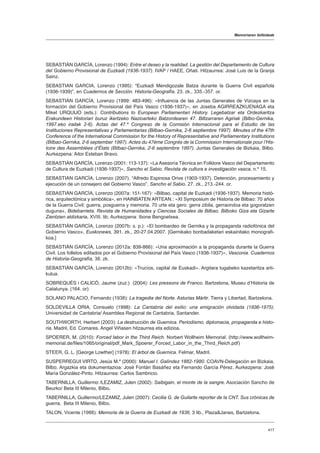 Memoriaren ibilbideak
417
SEBASTIÁN GARCÍA, Lorenzo (1994): Entre el deseo y la realidad. La gestión del Departamento de Cultura
del Gobierno Provisional de Euzkadi (1936-1937). IVAP / HAEE, Oñati. Hitzaurrea: José Luis de la Granja
Sainz.
SEBASTIAN GARCIA, Lorenzo (1995): “Euzkadi Mendigozale Batza durante la Guerra Civil española
(1936-1939)”, en Cuadernos de Sección. Historia-Geografía. 23. zk., 335.-357. or.
SEBASTIÁN GARCÍA, Lorenzo (1999: 483-496): «Influencia de las Juntas Generales de Vizcaya en la
formación del Gobierno Provisional del País Vasco (1936-1937)», en Joseba AGIRREAZKUENAGA eta
Mikel URQUIJO (eds.): Contributions to European Parliamentari History. Legebatzar eta Ordezkaritza
Erakundeen Historiari buruz ikertzeko Nazioarteko Batzordearen 47. Biltzarraren Agiriak (Bilbo-Gernika,
1997.eko irailak 2-6). Actas del 47.º Congreso de la Comisión Internacional para el Estudio de las
Instituciones Representativas y Parlamentarias (Bilbao-Gernika, 2-6 septiembre 1997). Minutes of the 47th
Conference of the International Commission for the History of Representative and Parliamentary Institutions
(Bilbao-Gernika, 2-6 september 1997). Actes du 47ème Congrès de la Commission Internationale pour lʼHis-
toire des Assemblées dʼÉtats (Bilbao-Gernika, 2-6 septembre 1997). Juntas Generales de Bizkaia, Bilbo.
Aurkezpena: Aitor Esteban Bravo.
SEBASTIÁN GARCÍA, Lorenzo (2001: 113-137): «La Asesoría Técnica en Folklore Vasco del Departamento
de Cultura de Euzkadi (1936-1937)», Sancho el Sabio. Revista de cultura e investigación vasca, n.º 15.
SEBASTIAN GARCÍA, Lorenzo (2007). “Alfredo Espinosa Orive (1903-1937). Detención, procesamiento y
ejecución de un consejero del Gobierno Vasco”. Sancho el Sabio. 27. zk., 213.-244. or.
SEBASTIÁN GARCÍA, Lorenzo (2007a: 151-167): «Bilbao, capital de Euzkadi (1936-1937). Memoria histó-
rica, arquitectónica y simbólica», en HAINBATEN ARTEAN.: «XI Symposium de Historia de Bilbao: 70 años
de la Guerra Civil: guerra, posguerra y memoria. 70 urte eta gero: gerra zibila, gerraondoa eta gogoratzen
duguna», Bidebarrieta. Revista de Humanidades y Ciencias Sociales de Bilbao. Bilboko Giza eta Gizarte
Zientzien aldizkaria, XVIII. lib. Aurkezpena: Ibone Bengoetxea.
SEBASTIÁN GARCÍA, Lorenzo (2007b: s. p.): «El bombardeo de Gernika y la propaganda radiofónica del
Gobierno Vasco», Euskonews, 391. zk., 20-27.04.2007. [Gernikako bonbadaketari eskainitako monografi-
koa.]
SEBASTIÁN GARCÍA, Lorenzo (2012a: 839-866): «Una aproximación a la propaganda durante la Guerra
Civil. Los folletos editados por el Gobierno Provisional del País Vasco (1936-1937)», Vasconia. Cuadernos
de Historia-Geografía, 38. zk.
SEBASTIÁN GARCÍA, Lorenzo (2012b): «Trucíos, capital de Euskadi». Argitara tugabeko kazetaritza arti-
kulua.
SOBREQUÉS i CALICÓ, Jaume (zuz.) (2004): Les pressons de Franco. Bartzelona, Museu d’Historia de
Catalunya. (164. or)
SOLANO PALACIO, Fernando (1938): La tragedia del Norte. Asturias Mártir. Tierra y Libertad, Bartzelona.
SOLDEVILLA ORIA, Consuelo (1998): La Cantabria del exilio: una emigración olvidada (1936-1975).
Universidad de Cantabria/ Asamblea Regional de Cantabria, Santander.
SOUTHWORTH, Herbert (2003): La destrucción de Guernica. Periodismo, diplomacia, propaganda e histo-
ria. Madril, Ed. Comares. Angel Viñasen hitzaurrea eta edizioa.
SPOERER, M. (2010): Forced labor in the Third Reich. Norbert Wollheim Memorial. (http://www.wollheim-
memorial.de/files/1065/original/pdf_Mark_Spoerer_Forced_Labor_in_the_Third_Reich.pdf)
STEER, G. L. [George Lowther] (1978): El árbol de Guernica. Felmar, Madril.
SUSPERREGUI VIRTO, Jesús M.ª (2000): Manuel I. Galíndez 1882-1980. COAVN-Delegación en Bizkaia,
Bilbo. Argazkia eta dokumentazioa: José Fontán Basáñez eta Fernando García Pérez. Aurkezpena: José
María González-Pinto. Hitzaurrea: Carlos Sambricio.
TABERNILLA, Guillermo /LEZAMIZ, Julen (2002): Saibigain, el monte de la sangre. Asociación Sancho de
Beurko/ Beta III Milenio, Bilbo.
TABERNILLA, Guillermo/LEZAMIZ, Julen (2007): Cecilia G. de Guilarte reporter de la CNT. Sus crónicas de
guerra, Beta III Milenio, Bilbo.
TALON, Vicente (1988): Memoria de la Guerra de Euzkadi de 1936. 3 lib., PlazaJanes, Bartzelona.
 