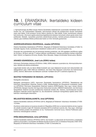 420
10. I. ERANSKINA: Ikertaldeko kideen
curriculum vitae
J. Agirreazkuenaga eta Mikel Urquijo Historia Garaikideko katedradunek zuzendutako ikertaldeak idatzi du
txosten hau, eta unibertsitateko irakasleek, dokumentazio adituek eta prestakuntzan dauden ikertzaileek
osatu dute taldea. Profil aniztasun horrek helburu bikoitza du. Alde batetik, Eusko Jaurlaritzaren eskaera
bati erantzunez, informazio egokia eskaintzea legebiltzarrak eskatuta memoriaren arloan garatu behar duen
politikarako. Bestetik, nazioarteko parametro akademikoak jarraituz, ikerketa jarduera prestakuntza espe-
zializatu gisa erabiltzea ibilbide profesionala hasten ari diren ikertzaile gazteentzat.
AGIRREAZKUENAGA ZIGORRAGA, Joseba (UPV/EHU)
Historia Garaikideko katedraduna UPV/EHUn. Biography  Parliament bikaintasun ikertaldeko (IT-658-13)
ikertzaile nagusia, Eusko Jaurlaritzaren deialdiaren arabera (2012): www.prosoparlam.org
Zuzendari eta zuzendarikide izan da hamazazpi ikerketa proiektutan, eta 183 argitalpen zientifikoren egilea
da (23 liburu, 83 liburu atal eta 77 artikulu aldizkari zientifikoetan). Irakasle gonbidatua hainbat unibertsita-
tetan: Oxford, La Sapienza (Erroma), Brasilia, Reno (Nevada), Xalapa (Universidad Veracruzana, Mexiko).
ARANES USANDIZAGA, José Luis (DOKU taldea)
Informazio Zientzietako doktorea UPV/EHUn (1990). DOKU taldearen zuzendaria da, informazio/dokumen-
tazio, ikerketa eta edizioa proiektuetan.
Laguntzaile lanetan aritu da Gerra Zibilak Euskadin izan zuen bilakaerari buruzko iturri dokumentalen eta
bibliografikoen gida (1936-1939) lan kolektiboan, eta haren Datu Basearen sorkuntzan eta tratamenduan
(2009). Gainera, Memoriaren eta Bakearen zentroak: hurbilpen bat (2011) azterlana argitaratu du.
BEATRIZ FERNANDEZ DE MANUEL (UPV-EHU)
Kartografia arduraduna.
Biologiako lizentziaduna (USC), Ingurumen Zientzietako lizentziaduna (UPV/EHU), Teledetekzioa eta
Informazio Geografikoko Sistemak masterra (UAB), Biodibertsitatea eta Ekosistemen Kudeaketa maste-
rra (UPV/EHU), Informazio Geografikoko Sistemak masterra (ESRI-España). Gaur egun, lanean dihardu
UPV/EHUko Garapen Iraunkor eta Ingurumen Hezkuntzari buruzko UNESCO katedrarekin, eta Informazio
Geografikoko Sistemei buruzko prestakuntza ikastaroak ematen ditu. Gainera, iraunkortasunari buruzko
dibulgazio materiala sortzen laguntzen du, eta ekosistemen zerbitzuen kartografiatua egiteko behar diren
balorazio metodologiak diseinatzen.
BELAUSTEGI BEDIALAUNETA, Unai (UPV/EHU)
Historia Garaikideko doktorea UPV/EHUn (2014). Biography  Parliament bikaintasun ikertaldeko (IT-658-
13) kidea.
Escritores ondarrutarras en la prensa durante la II República (2009) eta La memoria histórica de las mujeres
de Lekeitio durante el siglo XX, Ezkutuko amandrea (2014) proiektuak zuzendu ditu. Gaur egun, doktorego
ondoko ikerketa proiektu bat prestatzen ari da, Trantsizioaren memoriari buruz, Historia Publikoaren plan-
teamendu metodologikoen arabera.
IPIÑA BIDAURRAZAGA, Aritz (UPV/EHU)
Historia Garaikideko doktorea UPV/EHUn (2015), tesi honekin: La depuración de funcionarios y empleados
públicos provinciales y municipales de Bizkaia durante la Guerra Civil y la dictadura franquista (1936-1976).
Biography  Parliament bikaintasun ikertaldeko (IT-658-13) ikertzailea da.
 