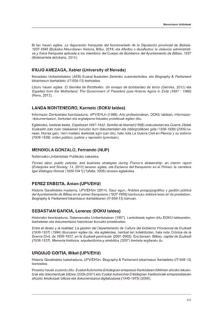 Memoriaren ibilbideak
421
Bi lan hauen egilea: La depuración franquista del funcionariado de la Diputación provincial de Bizkaia.
1937-1940 (Bizkaiko Aldundiaren Historia, Bilbo, 2014) eta Afectos o desafectos: la violencia administrati-
va y física franquista aplicada a los miembros del Cuerpo de Bomberos del Ayuntamiento de Bilbao, 1937
(Bidebarrieta aldizkaria, 2014).
IRUJO AMEZAGA, Xabier (University of Nevada)
Nevadako Unibertsitateko (AEB) Euskal Ikasketen Zentroko zuzendarikidea, eta Biography  Parliament
bikaintasun ikertaldeko (IT-658-13) ikertzailea.
Liburu hauen egilea: El Gernika de Richthofen. Un ensayo de bombardeo de terror (Gernika, 2012) eta
Expelled from the Motherland: The Government of President Jose Antonio Agirre in Exile (1937 - 1960)
(Reno, 2012).
LANDA MONTENEGRO, Karmelo (DOKU taldea)
Informazio Zientzietako lizentziaduna, UPV/EHUn (1988). Arlo profesionalean, DOKU taldean, informazio-
-dokumentaziori, ikerketari eta argitalpenei lotutako proiektuak egiten ditu.
Egilekidea, besteak beste, Espetxean 1937-1942. Semilla de libertad (1998) erakusketan eta Guerra Zibilak
Euskadin izan zuen bilakaerari buruzko iturri dokumentalen eta bibliografikoen gida (1936-1939) (2009) la-
nean. Horrez gain, herri mailako ikerketak egin izan ditu, hala nola La Guerra Civil en Plencia y su entorno
(1936-1939): orden público, justicia y represión (prentsan).
MENDIOLA GONZALO, Fernando (NUP)
Nafarroako Unibertsitate Publikoko irakaslea.
Forced labor, public policies, and business strategies during Franco’s dictatorship: an interim report
(Enterprise and Society, 14, 2013) lanaren egilea, eta Esclavos del franquismo en el Pirineo: la carretera
Igal-Vidángoz-Roncal (1939-1941) (Tafalla, 2006) lanaren egilekidea.
PEREZ ENBEITA, Anton (UPV/EHU)
Historia Garaikideko masterra, UPV/EHUn (2014). Gaur egun, Análisis prospopográfico y gestión pública
del Ayuntamiento de Bilbao en el primer franquismo (1937-1959) izenburuko doktore tesia ari da prestatzen,
Biography  Parliament bikaintasun ikertaldearen (IT-658-13) barruan.
SEBASTIAN GARCIA, Lorenzo (DOKU taldea)
Historiako lizentziaduna, Salamancako Unibertsitatean (1987). Lankidetzak egiten ditu DOKU taldearekin,
ikerketetan eta dokumentazio historikoari buruzko proiektuetan.
Entre el deseo y la realidad. La gestión del Departamento de Cultura del Gobierno Provisional de Euzkadi
(1936-1937) (1994) liburuaren egilea da, eta egilekidea, hainbat lan kolektibotan, hala nola Crónica de la
Guerra Civil, de 1936-1937, en la Euzkadi peninsular (2001-2003). Era berean, Bilbao, capital de Euzkadi
(1936-1937). Memoria histórica, arquitectónica y simbólica (2007) ikerketa argitaratu du.
URQUIJO GOITIA, Mikel (UPV/EHU)
Historia Garaikideko katedraduna, UPV/EHUn. Biography  Parliament bikaintasun ikertaldeko (IT-658-13)
ikertzailea.
Proiektu hauek zuzendu ditu: Euskal Autonomia Erkidegoan errepresio frankistaren biktimen ahozko lekuko-
tzak eta dokumentuak biltzea (2006-2007) eta Euskal Autonomia Erkidegoan frankismoak errepresaliatuen
ahozko lekukotzak biltzea eta dokumentazioa digitalizatzea (1945-1975) (2008).
 