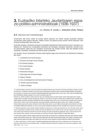 Memoriaren ibilbideak
43
3. Euzkadiko bitarteko Jaurlaritzaren espa-
zio politiko-administratiboak (1936-1937)
J.L. Aranes, K. Landa, L. Sebastián (Doku Taldea)
3.1. Sarrera eta metodologia
Txostenaren atal honen xedea da errolda batean jasotzea non kokatu zituzten Euzkadiko bitarteko
Jaurlaritzako sailen egoitza nagusiak, 1936ko urriaren 7an gobernua eratu zenetik 1937ko ekainaren 19an
armada frankistak Bilbo hartu zuen arte.
Euzkadiko bitarteko Jaurlaritza izendapena Euzkadiko Agintaritzaren Egunerokoaren lehen zenbakian era-
bilitakoa da3
. Nolanahi ere, errepikatzea saihesteko eta izendapen errazagoa erabiltzeko, ikerketa hone-
tan berdin-berdin erabili dira izen ofizialaren sinonimoak edo antzeko izenak, hala nola bitarteko Eusko
Jaurlaritza, Euzkadiko Jaurlaritza edo (lehen) Eusko Jaurlaritza4
.
Lan honetan, Eusko Jaurlaritzako hamaika sailen egoitza nagusi eta iraunkorren (ez bitartekoa5
) kokalekua
jaso dugu6
:
1. Lendakaritza eta Guda Zaingoa
2. Zuzentza eta Gogo-Lantze Zaingoa
3. Erri Zaintza Zaingoa
4. Erri Lanak Zaingoa
5. Gintza Zaingoa
6. Nekazaritza Zaingoa
7. Salerosketa eta Orniketa Zaingoa
8. Ogasun Zaingoa
9. Lana, Aurrebegiramen eta Eraman-ekarri Zaingoa
10. Gizarte Laguntza Zaingoa
11. Osasun Zaingoa
3  Euzkadiko bitarteko Jaurlaritza. Autonomia Estatutuan Euzkadi izendapena ageri da Arabak, Gipuzkoak eta Bizkaiak osatutako «eskual-
de autonomoa» izendatzeko. Bestalde, José Antonio Aguirre lehendakari izendatzeko aktan, hautetsia Euzkadiko bitarteko Jaurlaritzaren
buru gisa ageri da, eta gobernuaren buletinari Euzkadiko Agintaritzaren Egunerokoa izenburua jarri zioten. Testu horiek eta Euzkadiko bitar-
teko Jaurlaritzaren aitorpena argitalpen horren lehen zenbakietan ageri dira.
Nolanahi ere, aldizkari ofizialean antzeko beste izen labur edo sinpleago batzuk ere erabili zituzten, batzuk beste batzuk baino maizago
(xedapen berean izendapen bat baino gehiago ager zitezkeen). Hona hemen izendapen horietako batzuk: bitarteko Euzko Jaurlaritza, Euz-
kadiko bitarteko Jaurlaritza, Euzkadiko Jaurlaritza eta Euzko Jaurlaritza. Aldaera horiek eremu instituzionalean eta garaiko prentsa idatzian
erabili zituzten. Gobernu autonomikoak egindako txanponean Euzkadiko Jaurlaritza izendapena hautatu zuten: Gobierno de Euzkadi.
Euskal lurraldean gerra amaitu zenean, eta batez ere Gerra Zibila amaitu zenean, ez zuen inolako zentzurik gobernu autonomikoaren izen ofizia-
lean bitarteko kalifikatzailea erabiltzeak, eta, hortaz, urteen joanean Euzkadiko Jaurlaritza edo Eusko Jaurlaritza izenak nagusitu ziren (atzerrian).
4  Azterketa espezifikoa. Gaiari buruzko azterketa espezifiko bat eginez gero, zehaztu egin genezake zein izan ziren lehen Eusko Jaurla-
ritzaren izendapenak (izendapen ofiziala, erabilera arrunteko izendapenak) eta zer-nolako isla izan zuten gerra garaiko Eusko Jaurlari-
tzak sortutako dokumentazioan (dokumentu eta buletin ofizialak, liburuxkak eta bestelako argitalpenak, etab.), baita autonomiak iraun
zuen bitartean Bilbon argitaratu zituzten egunkarietan ere (Euzkadi, El Liberal, Noticiero Bilbaíno, Euzkadi Roja, Eguna…).
5  Behin-behineko egoitzak. Hasieran, egoitza iraunkorretan ezarri aurretik, gerra garaiko Eusko Jaurlaritzako sailak beste eraikin batzuetan instalatu
zituzten, behin-behinean. Kasuak kasu, 1936ko urritik azarora bitarte egon ziren behin-behineko egoitza horietan, herri lanetako zuzendaritzak hauta-
tutako eraikinetan egokitze lanak egiten zituen bitartean (lan horien barne zeuden hegazkinen aurkako babeslekuak eraikitzeko gauzatutakoak).
6  Sailak: antolamendua. Txosten honetan, Euzkadiko Agintaritzaren Egunerokoan ageri diren izendapenaren eta hurrenkeraren ara-
bera landu ditugu lehen Eusko Jaurlaritzako sailak: «Euzkadiko bitarteko Jaurlaritzaren zaingoak sortu erazi dituen oroagindua», EAE,
1936.10.09., 1. zk., 1.-3. or.
 
