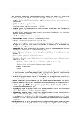 44
Lana gauzatzeko, erregistrorako fitxa bat prestatu dugu gerra garaiko Eusko Jaurlaritzaren egoitza nagusi
bakoitzeko. Fitxa horrek 25 atal (edo dokumentazio eremu) ditu, honako hauek, hain zuzen ere:
– Erregistro zk.: Euzkadiko bitarteko Jaurlaritzaren egoitza bakoitzari ikerketaren baitan esleitutako erre-
gistro zenbakia.
– Egoitza: sail bakoitzaren egoitzaren izena.
– Erakundea: egoitzari dagokion erakundearen izen ofiziala.
– Udalerria: sailaren egoitza kokatuta dagoen udalerria. Euskadin Gerra Zibilean (1936-1937) erabiltzen
zuten izen ofiziala erabili dugu.
– Lurraldea: sailaren egoitza kokatuta dagoen lurraldea edo probintzia. Gerra Zibilean (1936-1937) erabil-
tzen zuten izen ofiziala erabili dugu.
– Saila: Euzkadiko bitarteko Jaurlaritzako sailaren izena.
– Alderdi politikoa: sailaren zuzendaritza izan zuen alderdi politikoa.
– Sailburua: sailburuaren izena eta noiz eta non jaio eta hil zen.
– Organigrama: zer organigrama erabili zuten saila egituratzeko, zuzendaritza nagusiak eta beste erakun-
de nagusi batzuk oinarritzat hartuta. Informazioa oinarrizkoa eta orientatzailea da, gerra garaian maiz
aldatu baitzen sailen egitura eta izendapena.
– Hasiera data: saila eraikin edo egoitza horretan noiz ezarri zen (urtea, hilabetea eta eguna). Data gutxi
gorabeherakoa da. Batzuetan, aldi orientagarri bat aipatu dugu.
– Amaiera data: sailak noiz utzi zuen eraikina edo egoitza (urtea, hilabetea eta eguna). Data gutxi gora-
beherakoa da.
– Eraikina: sailaren egoitza hartu zuen eraikinaren izena.
– Erabilera (1936): eraikin mota, 1936ko altxamendu militarraren hasieran zuen erabileraren arabera.
Aukera hauek daude:
- Etxebizitza eraikinak (familia bakarrekoak, kolektiboak, jabetzan, alokairuan…)
- Bulego eraikinak (administratiboak, bankuak, profesionalenak…)
- Egoitza soziokulturalak
- Hotelak
– Eraikuntza urteak: sailaren egoitza izan zen eraikinaren eraikuntza aldia. Lehen urteak eraikitze proiek-
tua sinatu zen urteari egin diezaioke erreferentzia, eta azken urteak, berriz, agintariek bizigarritasun bai-
mena eman zuten urteari. Hortaz, adierazitako urteak gutxi gorabeherakoak dira.
– Arkitektoa: egoitzaren eraikinaren diseinua eta proiektua egin zuen arkitektoaren izena, eta noiz eta non
jaio eta hil zen. Zenbait kasutan, bi arkitektoren artean egindako eraikinak dira.
– Helbidea (1936-1937): Euskadin Gerra Zibilak iraun zuen bitartean sailaren egoitzak izandako posta helbidea.
– Barrutia (1936-1937): Euskadin Gerra Zibilak iraun zuen bitartean sailaren egoitzari zegokion hiri barrutia.
– Kokalekua (gaur egun: 2015): sailaren egoitzaren egungo kokalekua. Eraikina desagertu egin bada, gu-
txi gorabeherako kokalekua adierazi dugu.
– Erabilera (gaur egun: 2015): Gerra Zibilean Eusko Jaurlaritzaren egoitza izandako eraikinaren egungo
erabilera. Eraikina desagertu egin bada, ez dugu ezer aipatu.
– Helbidea (gaur egun: 2015): Gerra Zibilean Eusko Jaurlaritzaren egoitza izandako eraikinaren egungo
helbidea. Eraikina desagertu egin bada, ez dugu ezer aipatu.
– Barrutia (gaur egun: 2015): Gerra Zibilean Eusko Jaurlaritzaren egoitza izandako eraikina zein hiri barru-
titan dagoen gaur egun. Eraikina desagertu egin bada, kokalekuaren arabera gaur egun dagokion barrutia
zehaztu dugu.
– Auzoa (gaur egun: 2015): Gerra Zibilean Eusko Jaurlaritzaren egoitza izandako eraikina zein auzotan dagoen
gaur egun. Eraikina desagertu egin bada, kokalekuaren arabera gaur egun dagokion auzoa zehaztu dugu.
 