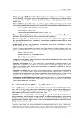 Memoriaren ibilbideak
45
– Sekzioa (gaur egun: 2015): Gerra Zibilean Eusko Jaurlaritzaren egoitza izandako eraikina zein sekziotan
dagoen gaur egun. Kasu honetan, Bilboko lurralde antolamendura mugatuta, sekzioak eskakizun estatisti-
ko hutsei erantzuten die. Eraikina desagertu egin bada, kokalekuaren arabera gaur egun dagokion auzoa
adierazi dugu.
– Ondare kalifikazioa: Gerra Zibilean Eusko Jaurlaritzaren egoitza izandako eraikinak gaur egun duen kalifi-
kazio urbanistikoa eta arkitektonikoa. Kalifikazioa hiru erakunde ofizialen babes erregimenek zehazten dute:
- Eusko Jaurlaritzako Kultura Ondarearen Zuzendaritza
- Bilboko Udaleko Hirigintza Arloa
- Surbisa (Bilboko Berregokipenerako Hirigintza Elkartea, SA)
– Ondarearen beste alderdi batzuk: egoitza autonomiko izandako eraikinean oro har Gerra Zibilari buruz
eta zehazki lehen Eusko Jaurlaritzari buruz gordetako arrastoei erreferentzia.
– Oharrak: erregistro fitxan aipatutako hainbat alderdiri buruzko oharrak. Oharrei esker, dagokion eraikin
edo sailarekin lotutako testuinguru historikoaren, urbanistikoaren eta arkitektonikoaren elementu hauta-
tuak aipa daitezke.
– Erreferentziak: erregistro fitxa prestatzeko kontsultatutako erreferentzia bibliografikoen zerrenda.
Erreferentziak modu laburtuan ageri dira.
Erregistro fitxetako edukia lagungarria izan daiteke lehen Eusko Jaurlaritzaren egoitza nagusiak hobeto eza-
gutzeko. Horretarako, ikerketa lan honek eskaintzen dituen hainbat garapen lerrori heltzea proposatzen da:
– Garapen historikoko lerroa
– Garapen urbanistiko eta arkitektonikoko lerroa
– Dokumentazioko garapen lerroa
Garapen lerro horien arabera, eta erreferentziazko oinarri bibliografikoa eta dokumentala erabiliz, txoste-
nean helburu hauek bete nahi ditugu:
– Oinarrizko identifikazioa. Lehen Eusko Jaurlaritzaren egoitza nagusiak hartu zituzten eraikinak eza-
gutzea, baita haien kokaleku geografikoa eta denborazkoa ere. Kartografia hori iraganetik abiatu (Gerra
Zibilaren testuinguruan euskal autonomia onartu zutenetik), eta orainaldian proiektatzen da (2015eko
Bilboko planoaren gainean).
– Testuinguru historikoa. Saila bere oinarrizko testuinguru historikoan kokatzea, haren kudeaketa zibila
baldintzatu zuen informazio politikoa, instituzionala eta administratiboa eskainiz (sailburua eta haren al-
derdi politikoa, barne antolakuntzarako organigrama eta beste alderdi aipagarri batzuk). Lan ildo honetan
aipagarriak dira hautuz egindako ohar laburrak, Oharrak izeneko eremu edo atalean adieraziak.
– Testuinguru urbanistikoa eta arkitektonikoa. Eraikinen jatorria, erabilera eta ondare kategoria aipatzea
(zein arkitektok diseinatu zituen, zenbat urte iraun zuten proiektuak eta eraikitze lanek, zer babes erregi-
menen mende dauden gaur egun, etab.).
3.2. Jaurlaritzako sailen egoitza nagusien zerrenda
Eusko legebiltzarrerako hauteskundeak egitea ezinezkoa zenez, lehendakariaren hautaketa Gernikako
Batzar Aretoan antolatu zuten. 1936ko autonomia estatutuaren eranskin baten arabera, euskal herritarren
ordezkari ziren zinegotzien biltzarra egin zen, eta José Antonio Aguirre jeltzalearen hautagaitzak Ramón
Madariaga errepublikanoarenak baino boto gehiago jaso zituen.
1936-1937ko Eusko Jaurlaritzak Bilbon ezarri zituen egoitza nagusiak, eta hiria Euskadi autonomoaren
hiriburu bilakatu zen. Jaurlaritza haren sorrera, kudeaketa eta kokalekua salbuespenezko testuinguru his-
toriko batek baldintzatu zituen (altxamendu militarrak eta gerrak lehen hilabeteetan Araban, Gipuzkoan eta
Bizkaian7
izandako bilakaerak, alegia). Zehazki, egoitza nagusiak kokatzeko eraikinak Bizkaiko hiriburuaren
Zabalguneko hainbat tokitan zeuden.
7  Toponimoak. Txosten honetan, Gerra Zibilaren garaian erabili ohi zituzten euskal toponimoak erabili dira. Hala ere, Euzkadiko bitarte-
ko Jaurlaritzaren egoitza izandako eraikinen egungo kokalekuari erreferentzia egiteko, egungo indarreko izenak erabili dira, Toki Adminis-
trazioekiko Harremanetarako eta Administrazio Erregistroen Zuzendaritzak ezarritakoaren arabera (EHAA, 2014.02.03, 22. zk.).
 