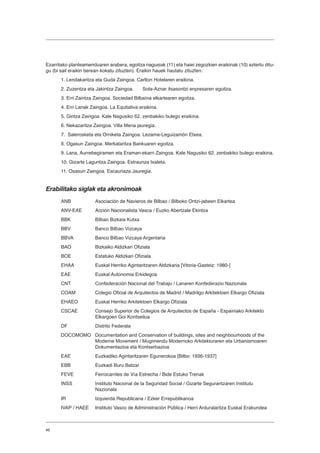 46
Ezarritako planteamenduaren arabera, egoitza nagusiak (11) eta haiei zegozkien eraikinak (10) aztertu ditu-
gu (bi sail eraikin berean kokatu zituzten). Eraikin hauek hautatu zituzten:
1. Lendakaritza eta Guda Zaingoa. Carlton Hotelaren eraikina.
2. Zuzentza eta Jakintza Zaingoa.	 Sota-Aznar itsasontzi enpresaren egoitza.
3. Erri Zaintza Zaingoa. Sociedad Bilbaína elkartearen egoitza.
4. Erri Lanak Zaingoa. La Equitativa eraikina.
5. Gintza Zaingoa. Kale Nagusiko 62. zenbakiko bulego eraikina.
6. Nekazaritza Zaingoa. Villa Mena jauregia.
7. Salerosketa eta Orniketa Zaingoa. Lezama-Leguizamón Etxea.
8. Ogasun Zaingoa. Merkataritza Bankuaren egoitza.
9. Lana, Aurrebegiramen eta Eraman-ekarri Zaingoa. Kale Nagusiko 62. zenbakiko bulego eraikina.
10. Gizarte Laguntza Zaingoa. Estraunza txaleta.
11. Osasun Zaingoa. Escauriaza Jauregia.
Erabilitako siglak eta akronimoak
ANB	 Asociación de Navieros de Bilbao / Bilboko Ontzi-jabeen Elkartea
ANV-EAE	 Acción Nacionalista Vasca / Euzko Abertzale Ekintza
BBK	 Bilbao Bizkaia Kutxa
BBV	 Banco Bilbao Vizcaya
BBVA	 Banco Bilbao Vizcaya Argentaria
BAO	 Bizkaiko Aldizkari Ofiziala
BOE	 Estatuko Aldizkari Ofiziala
EHAA	 Euskal Herriko Agintaritzaren Aldizkaria [Vitoria-Gasteiz: 1980-]
EAE	 Euskal Autonomia Erkidegoa
CNT	 Confederación Nacional del Trabajo / Lanaren Konfederazio Nazionala
COAM	 Colegio Oficial de Arquitectos de Madrid / Madrilgo Arkitektoen Elkargo Ofiziala
EHAEO	 Euskal Herriko Arkitektoen Elkargo Ofiziala
CSCAE	 Consejo Superior de Colegios de Arquitectos de España - Espainiako Arkitekto 	
	 Elkargoen Goi Kontseilua
DF	 Distrito Federala
DOCOMOMO	 Documentation and Conservation of buildings, sites and neighbourhoods of the 	
	 Moderne Movement / Mugimendu Modernoko Arkitekturaren eta Urbanismoaren 	
	 Dokumentazioa eta Kontserbazioa
EAE	 Euzkadiko Agintaritzaren Egunerokoa [Bilbo: 1936-1937]
EBB	 Euzkadi Buru Batzar
FEVE	 Ferrocarriles de Vía Estrecha / Bide Estuko Trenak
INSS	 Instituto Nacional de la Seguridad Social / Gizarte Segurantzaren Institutu 		
	Nazionala
IR	 Izquierda Republicana / Ezker Errepublikanoa
IVAP / HAEE	 Instituto Vasco de Administración Pública / Herri Arduralaritza Euskal Erakundea
 