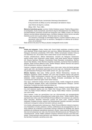 Memoriaren ibilbideak
51
«Bilboko Udalak Eusko Jaurlaritzako lehenengo lehendakariari /
El Ayuntamiento de Bilbao al primer lehendakari del Gobierno Vasco
José Antonio de Aguirre y Lekube
Bilbao 1904 - París 1960».
Memoria historikoko gunea: suontzia. Carlton Hotelaren parean, Federico Moyua plaza-
ko lorategietan, Eusko Jaurlaritzak José Antonio Aguirre lehendakariaren eta 1936ko eus-
kal belaunaldiaren omenezko monolito bat inauguratu zuen 1998ko urriaren 7an. Manuel
Salinas Larumbe bilbotar arkitektoak egina, monolitoa metalezko zilindro bat da, eta estilo
klasikoko suontzi bat du goiko aldean. Oinarrian testu hau irakur daiteke:
«En memoria y homenaje al Lehendakari Aguirre, al primer Gobierno Vasco y a la
generación vasca del 36 por su sacrificio y abnegación en defensa de la democ-
racia y de la libertad».
Bada denbora bat pieza hori Moyua plazako lorategietatik kendu dutela.
Oharrak
Hotela eta bulegoak. Carlton Hotela (edo Grand Hotel) eraikitzeko proiektua sustatu
zuen elkarteak Tomás Urquijo Aguirre izan zuen buru, Bilboko Merkataritza, Industria eta
Nabigazio Ganberako presidentea (1918-1920). 1920ko hamarkadan bizkaitar hiriburua
oso boteretsua zen, eta proiektu haren xedea bertan luxuzko hotel bat irekitzea zen.
Proiektu arkitektonikoan, Bilboko Merkataritza, Industria eta Nabigazio Ganberaren
egoitza kokatu zuten eraikinaren atzeko aldean, baita beste elkarte batzuen bulegoak
ere: Aduana Agenteen Elkargoa, Ameriketako Estatu Batuetako kontsuletxea, German
Social Club elkartea, Unión Resinera Española sozietatea, Comercial Vasco-Cantábrica
elkartea, Radio Emisora Bilbaína irratia, Goethe Bulegoa, Bilboko Ateneoa edo Ignacio
Smith arkitektoaren estudioa, besteak beste.
Hasieran, bulegoek eraikinaren herenaren inguru hartu zuten, baina urte batzuk geroago
ugaritu egin ziren, eta hotelaren gela kopurua murriztu egin zen. Ganberako bulegoetara
eta gainerakoetara Rodríguez Arias kaletik sartzen zen, gaur egun bezala.
Bilboko Ganbera. Hala bada, 1926az geroztik, Bilboko Merkataritza, Industria eta
Nabigazio Ganberak Carlton Hotelean izan zuen bere hirugarren egoitza (eta gainera
jabetzan). 1980ko hamarkadaren hasieran utzi zuen Carlton Hotela, egoitza berri batera
aldatzeko: eraikin esklusiboa eta berria, Bilboko Errekalde zumarkaleak eta Poza
Lizentziatuaren kaleak bat egiten duten tokian kokatua.
Gaur egun, eraikinaren bulego eremuan enpresa txikiak, mediku bulegoak eta abokatu
nahiz aholkulari langelak daude, baita Erizaintzako Diplomadunen Elkargoa, Carmen
Gandarias Fundazioa eta beste erakunde batzuk ere.
Radio Emisora Bilbaína irratia: konfiskazioa. Carlton Hotelaren eraikina Bilboko lehen
hiru irrati estazioen egoitza izan zen: Radio Club Vizcaya (1926), Unión Radio Bilbao
(1927) eta Radio Emisora Bilbaína (1933). Egungo Radio Bilbao irratiaren aurrekariak
izan ziren horiek.
Gerra hastean, irratia oso garrantzitsua izan zen informaziorako eta propagandarako
bitarteko gisa, eta gobernu errepublikanoak irratiak bahitu zituen. 1936ko irailaren 30ean,
agintariek esku hartu zuten EAJ-28 Radio Emisora Bilbaína irrati estazioan eta udalerriko
beste batzuetan. Berehala milizianoen guardia bat ezarri zuten, irratiaren antena
babesteko (hoteleko terrazan zegoen) eta estudioetarako sarbidea zaintzeko (estudioak
eraikinaren zortzigarren solairuan eta azken solairuan zeuden).
Une hartako salbuespenezko testuinguruan, Radio Emisora Bilbaína irratiaren programa-
zioa ihesbidekoa (musika grabatua), zerbitzu publikokokoa eta propagandakoa zen: al-
derdi politikoei eta sindikatuei zuzendutako harenga militarrak eta deialdiak edo alderdi
politikoek eta sindikatuek egindakoak eskaintzen zituzten, baita erakunde ofizialen hitzal-
diak eta komunikazioak ere, hala nola Herrizaintza Ministerioarenak edo “Bizkayako Erki
Jaurlaritzarenak”, zeinak 1936ko uztailaren amaieran mikrofono bat ipini zuen bere bule-
goetan. Gobernadoreak berak jakinarazi zuen Madrilen autonomia estatutua onartu zela
eta Gernikan Euzkadiko Jaurlaritza eratu zela.
 