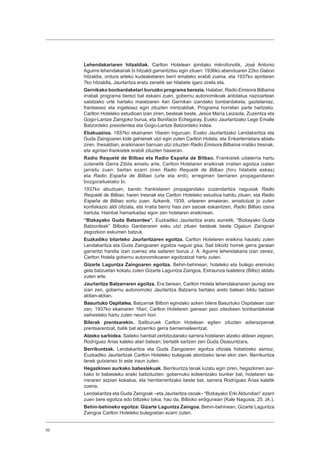 52
Lehendakariaren hitzaldiak. Carlton Hotelean ipinitako mikrofonotik, José Antonio
Aguirre lehendakariak bi hitzaldi garrantzitsu egin zituen: 1936ko abenduaren 22ko Gabon
hitzaldia, ordura arteko kudeaketaren berri emateko erabili zuena, eta 1937ko apirilaren
7ko hitzaldia, Jaurlaritza eratu zenetik sei hilabete igaro zirela eta.
Gernikako bonbardaketari buruzko programa berezia. Halaber, Radio Emisora Bilbaína
irratiak programa berezi bat eskaini zuen, gobernu autonomikoak antolatua nazioartean
salatzeko urte hartako maiatzaren 4an Gernikan izandako bonbardaketa; gaztelaniaz,
frantsesez eta ingelesez egin zituzten mintzaldiak. Programa horretan parte hartzeko,
Carlton Hoteleko estudioan izan ziren, besteak beste, Jesús María Leizaola, Zuzentza eta
Gogo-Lantze Zaingoko burua, eta Bonifacio Echegaray, Eusko Jaurlaritzako Lege Emalle
Batzordeko presidentea eta Gogo-Lantze Batzordeko kidea.
Ebakuazioa. 1937ko ekainaren 16aren inguruan, Eusko Jaurlaritzako Lendakaritza eta
Guda Zaingoaren kide gehienek utzi egin zuten Carlton Hotela, eta Enkarterrietara abiatu
ziren. Ihesaldian, eraikinaren barruan utzi zituzten Radio Emisora Bilbaína irratiko tresnak,
eta agintari frankistek erabili zituzten hasieran.
Radio Requeté de Bilbao eta Radio España de Bilbao. Frankistek udalerria hartu
zutenetik Gerra Zibila amaitu arte, Carlton Hotelaren eraikinak irratien egoitza izaten
jarraitu zuen: bertan ezarri ziren Radio Requeté de Bilbao (hiru hilabete eskas)
eta Radio España de Bilbao (urte eta erdi), erregimen berriaren propagandaren
bozgorailuetako bi.
1937ko abuztuan, bando frankistaren propagandako zuzendaritza nagusiak Radio
Requeté de Bilbao, haren tresnak eta Carlton Hoteleko estudioa bahitu zituen, eta Radio
España de Bilbao sortu zuen. Azkenik, 1939. urtearen amaieran, amaitutzat jo zuten
konfiskazio aldi ofiziala, eta irratia berriz hasi zen saioak eskaintzen, Radio Bilbao izena
hartuta. Hainbat hamarkadaz egon zen hotelaren eraikinean.
“Bizkayako Guda Batzordea”. Euzkadiko Jaurlaritza eratu aurretik, “Bizkayako Guda
Batzordeak” Bilboko Ganberaren esku utzi zituen besteak beste Ogasun Zaingoari
zegozkion eskumen batzuk.
Euzkadiko bitarteko Jaurlaritzaren egoitza. Carlton Hotelaren eraikina hautatu zuten
Lendakaritza eta Guda Zaingoaren egoitza nagusi gisa. Sail bikoitz horrek gerra garaian
garrantzi handia izan zuenez eta sailaren burua J. A. Aguirre lehendakaria izan zenez,
Carlton Hotela gobernu autonomikoaren egoitzatzat hartu zuten.
Gizarte Laguntza Zaingoaren egoitza. Behin-behinean, hoteleko eta bulego eremuko
gela batzuetan kokatu zuten Gizarte Laguntza Zaingoa, Estraunza txaletera (Bilbo) aldatu
zuten arte.
Jaurlaritza Batzarraren egoitza. Era berean, Carlton Hotela lehendakariaren jauregi ere
izan zen, gobernu autonomoko Jaurlaritza Batzarra bertako areto batean bildu baitzen
aldian-aldian.
Basurtuko Ospitalea. Batzarrak Bilbon egindako azken bilera Basurtuko Ospitalean izan
zen, 1937ko ekainaren 16an; Carlton Hotelaren gainean jazo zitezkeen bonbardaketak
saihesteko hartu zuten neurri hori.
Bilerak prentsarekin. Sailburuek Carlton Hotelean egiten zituzten adierazpenak
prentsarentzat, batik bat atzerriko gerra berriemaileentzat.
Atzeko sarbidea. Saileko hainbat zerbitzutarako sarrera hotelaren atzeko aldean zegoen,
Rodríguez Arias kaleko atari batean; bertatik sartzen zen Guda Osasuntzara.
Berrikuntzak. Lendakaritza eta Guda Zaingoaren egoitza ofiziala hobetzeko asmoz,
Euzkadiko Jaurlaritzak Carlton Hoteleko bulegoak atontzeko lanei ekin zien. Berrikuntza
lanek gutxienez bi aste iraun zuten.
Hegazkinen aurkako babeslekuak. Berrikuntza lanak luzatu egin ziren, hegazkinen aur-
kako bi babesleku eraiki baitzituzten: gobernuko kideentzako bunker bat, hotelaren sa-
rreraren azpian kokatua, eta herritarrentzako beste bat, sarrera Rodríguez Arias kaletik
zuena.
Lendakaritza eta Guda Zaingoak –eta Jaurlaritza osoak– “Bizkayako Erki Aldundian” ezarri
zuen bere egoitza edo biltzeko tokia, hau da, Bilboko erdigunean (Kale Nagusia, 25. zk.).
Behin-behineko egoitza: Gizarte Laguntza Zaingoa. Behin-behinean, Gizarte Laguntza
Zaingoa Carlton Hoteleko bulegoetan ezarri zuten.
 