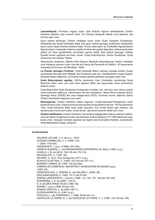 Memoriaren ibilbideak
53
Lekualdatzeak. Prentsan iragarri zuten José Antonio Aguirre lehendakaria Carlton
Hotelera aldatuko zela urriaren 22an. Erri Zaintza Zaingoak albiste hura gaitzetsi, eta
birrindu egin zuen.
Egun batzuk lehenago, Carlton Hotelean ezarri zuten Guda Zaingoko Gudaldutze,
Zenbaketa eta Gudari-etxeratze Atala. Eta egun batzuk geroago eraikinaren etxabeetan
ezarri zuten Guda Eraman-ekartze Atala. Horixe adierazten du Euzkadiko Agintaritzaren
Egunerokoan «mekanika indarrez erabili ohi diren eta gudari dagozkion atzera-aurreretan
jardun ohi diren gurdientzat» emandako agindu batek. Aste batzuk geroago, hotelak
honako hauen egoitzak ere hartu zituen: Guda Arduraduntza, Gintza Gudalduak, Guda
Osasuntza eta Kapilau Taldea.
Abenduaren amaieran, Bilboko Arte Ederren Museotik lehendakariak Carlton Hotelean
zuen bulegora eraman zuten Jura de los Fueros de Fernando el Católico –El besamanos
margolana (Francisco de Mendieta: 1609).
La Puente Jauregia (Turtzioz). Tropa frankistak Bilbon sartzear zeudela ikusirik, Eusko
Jaurlaritzak ihes egin zuen Bilbotik, eta Turtziozera joan zen, Kantabriarekin mugan dagoen
Enkarterrietako udalerrira. La Puente izeneko jabetza pribatuko jauregian ezarri zen.
Guda Batzordearen egoitza. 1937ko ekainaren 13an, Euzkadiko Jaurlaritzak Guda
Batzorde baten esku utzi zuen bere agintea, Bilbo eta inguruneak modu ordenatuan
ebakua zitzan.
Guda Batzordea Guda Zaingoaren bulegoetan instalatu zen, eta buru izan zituen justizia
nahiz kulturako sailburua, industriakoa eta herri lanetakoa: Jesús María Leizaola (EAJ),
Santiago Aznar (PSOE) eta Juan Astigarrabía (PCE), hurrenez hurren. Mariano Gámir
Ulíbarri jeneralaren laguntza izan zuen.
Bereizgarriak. Carlton Hotelaren balkoi nagusian «Lehendakaritza•Presidencia» zioen
kartel bat ipini zuten, baita ikurrina bat eta bandera errepublikano bat ere. 1937ko ekainaren
19an, tropa frankistek Bilbo hartu zuten egunean, ikur horiek kendu egin zituzten, eta
bandera gorri-horia ipini zuten; antza denez, alemaniar teniente batek ipini zuen.
Ondare kalifikazioa. Carlton Hotelaren monumentu kategoriako kultura ondasun kalifika-
zioa eta babes erregimena Eusko Jaurlaritzako Kultura Sailaren 411/1995 dekretuan argi-
taratu ziren. Xedapen horretan aipamen bat egiten zaio Euzkadiko bitarteko Jaurlaritzako
lehendakaritzako bulego zaharrari.
Erreferentziak
AGUIRRE LECUBE, J. A. de (s.a., 1937).
ALONSO CARBALLÉS, J. J. (1998: 110).
― (2007: 418-420).
ANASAGASTI, I. (zuz.) (1986a: 281-334).
ARRIETA ALBERDI, L., eta BARANDIARÁN CONTRERAS, M. (biltz.) (1999: or.g.).
AZAOLA, J. M. de (2010: 154-155 eta 173-174).
BACIGALUPE, C. (1997: 92).
BEURKO, S. de [L. Ruiz de Aguirre] (1977: or.g.).
BLASCO OLAETXEA, C. (1990: 103-104 eta 107-111).
BUERBA Y ARENA, M. (1997: 323 eta 396).
CÁMARA DE COMERCIO, INDUSTRIA Y NAVEGACIÓN DE BILBAO (arg.):
(1983: 25).
CENICACELAYA, J.; ROMÁN, A., eta SALOÑA, I. (2002: 38).
DÍAZ MANCISIDOR, A. (1983: 70-71 eta 97-99).
DORAO LANZAGORTA, J. (koord.) (1986: 112, 135, 137, 146 eta 162-163).
DURAÑONA, J. A. de (2005: 7 eta 9).
E. A. [EUZKO APAIZ] TALDE (1982: 58).
EGAÑA, I. (zuz.) (1998: 63 eta 123).
EGIBAR URRUTIA, L. de (2007: 69-71).
ELORZA ARRIETA, G. (1981: or.g.).
FEDUCHI, J., eta TEMPRANO, J. (1980: 89-92 eta 111).
GARCÍA DE LA TORRE, B. I., eta GARCÍA DE LA TORRE, F. J. (1993: 123-124 eta 139).
 