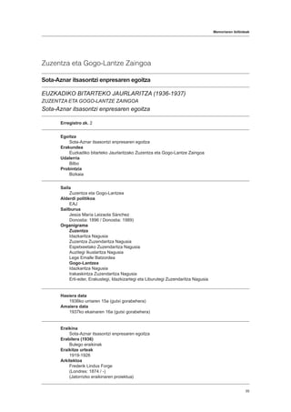 Memoriaren ibilbideak
55
Zuzentza eta Gogo-Lantze Zaingoa
Sota-Aznar itsasontzi enpresaren egoitza
EUZKADIKO BITARTEKO JAURLARITZA (1936-1937)
ZUZENTZA ETA GOGO-LANTZE ZAINGOA
Sota-Aznar itsasontzi enpresaren egoitza
Erregistro zk. 2
Egoitza
Sota-Aznar itsasontzi enpresaren egoitza
Erakundea
Euzkadiko bitarteko Jaurlaritzako Zuzentza eta Gogo-Lantze Zaingoa
Udalerria
Bilbo
Probintzia
Bizkaia
Saila
Zuzentza eta Gogo-Lantzea
Alderdi politikoa
EAJ
Sailburua
Jesús María Leizaola Sánchez
Donostia: 1896 / Donostia: 1989)
Organigrama
Zuzentza
Idazkaritza Nagusia
Zuzentza Zuzendaritza Nagusia
Espetxeetako Zuzendaritza Nagusia
Auzitegi Ikuslaritza Nagusia
Lege Emalle Batzordea
Gogo-Lantzea
Idazkaritza Nagusia
Irakaskintza Zuzendaritza Nagusia
Erti-eder, Erakustegi, Idazkizartegi eta Liburutegi Zuzendaritza Nagusia
Hasiera data
1936ko urriaren 15a (gutxi gorabehera)
Amaiera data
1937ko ekainaren 16a (gutxi gorabehera)
Eraikina
Sota-Aznar itsasontzi enpresaren egoitza
Erabilera (1936)
Bulego eraikinak
Eraikitze urteak
1919-1926
Arkitektoa
Frederik Lindus Forge
(Londres: 1874 / -)
(Jatorrizko eraikinaren proiektua)
 