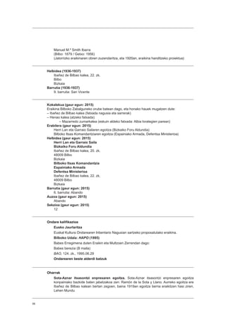 56
Manuel M.ª Smith Ibarra
(Bilbo: 1879 / Getxo: 1956)
(Jatorrizko eraikinaren obren zuzendaritza, eta 1920an, eraikina handitzeko proiektua)
Helbidea (1936-1937)
Ibañez de Bilbao kalea, 22. zk.
Bilbo
Bizkaia
Barrutia (1936-1937)
9. barrutia: San Vicente
Kokalekua (gaur egun: 2015)
Eraikina Bilboko Zabalguneko orube batean dago, eta honako hauek mugatzen dute:
– Ibañez de Bilbao kalea (fatxada nagusia eta sarrerak)
– Henao kalea (atzeko fatxada)
– Mazarredo zumarkalea (eskuin aldeko fatxada: Albia lorategien parean)
Erabilera (gaur egun: 2015)
Herri Lan eta Garraio Sailaren egoitza (Bizkaiko Foru Aldundia)
Bilboko Itsas Komandantziaren egoitza (Espainiako Armada, Defentsa Ministerioa)
Helbidea (gaur egun: 2015)
Herri Lan eta Garraio Saila
Bizkaiko Foru Aldundia
Ibañez de Bilbao kalea, 20. zk.
48009 Bilbo
Bizkaia
Bilboko Itsas Komandantzia
Espainiako Armada
Defentsa Ministerioa
Ibañez de Bilbao kalea, 22. zk.
48009 Bilbo
Bizkaia
Barrutia (gaur egun: 2015)
6. barrutia: Abando
Auzoa (gaur egun: 2015)
Abando
Sekzioa (gaur egun: 2015)
12
Ondare kalifikazioa
Eusko Jaurlaritza
Euskal Kultura Ondarearen Inbentario Nagusian sartzeko proposatutako eraikina.
Bilboko Udala: HAPO (1995)
Babes Erregimena duten Eraikin eta Multzoen Zerrendan dago:
Babes berezia (B maila)
BAO, 124. zk., 1995.06.29
Ondarearen beste alderdi batzuk
Oharrak
Sota-Aznar itsasontzi enpresaren egoitza. Sota-Aznar itsasontzi enpresaren egoitza
konpainiako bazkide baten jabetzakoa zen: Ramón de la Sota y Llano. Aurreko egoitza ere
Ibañez de Bilbao kalean bertan zegoen, baina 1919an egoitza berria eraikitzen hasi ziren,
Lehen Mundu
 