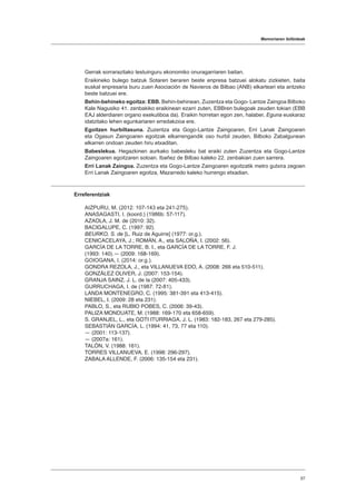 Memoriaren ibilbideak
57
Gerrak sorrarazitako testuinguru ekonomiko onuragarriaren baitan.
Eraikineko bulego batzuk Sotaren beraren beste enpresa batzuei alokatu zizkieten, baita
euskal enpresaria buru zuen Asociación de Navieros de Bilbao (ANB) elkarteari eta antzeko
beste batzuei ere.
Behin-behineko egoitza: EBB. Behin-behinean, Zuzentza eta Gogo- Lantze Zaingoa Bilboko
Kale Nagusiko 41. zenbakiko eraikinean ezarri zuten, EBBren bulegoak zeuden tokian (EBB
EAJ alderdiaren organo exekutiboa da). Eraikin horretan egon zen, halaber, Eguna euskaraz
idatzitako lehen egunkariaren erredakzioa ere.
Egoitzen hurbiltasuna. Zuzentza eta Gogo-Lantze Zaingoaren, Erri Lanak Zaingoaren
eta Ogasun Zaingoaren egoitzak elkarrengandik oso hurbil zeuden, Bilboko Zabalgunean
elkarren ondoan zeuden hiru etxaditan.
Babeslekua. Hegazkinen aurkako babesleku bat eraiki zuten Zuzentza eta Gogo-Lantze
Zaingoaren egoitzaren sotoan. Ibañez de Bilbao kaleko 22. zenbakian zuen sarrera.
Erri Lanak Zaingoa. Zuzentza eta Gogo-Lantze Zaingoaren egoitzatik metro gutxira zegoen
Erri Lanak Zaingoaren egoitza, Mazarredo kaleko hurrengo etxadian.
Erreferentziak
AIZPURU, M. (2012: 107-143 eta 241-275).
ANASAGASTI, I. (koord.) (1986b: 57-117).
AZAOLA, J. M. de (2010: 32).
BACIGALUPE, C. (1997: 92).
BEURKO, S. de [L. Ruiz de Aguirre] (1977: or.g.).
CENICACELAYA, J.; ROMÁN, A., eta SALOÑA, I. (2002: 56).
GARCÍA DE LA TORRE, B. I., eta GARCÍA DE LA TORRE, F. J.
(1993: 140).― (2009: 168-169).
GOIOGANA, I. (2014: or.g.).
GONDRA REZOLA, J., eta VILLANUEVA EDO, A. (2008: 266 eta 510-511).
GONZÁLEZ OLIVER, J. (2007: 153-154).
GRANJA SAINZ, J. L. de la (2007: 405-433).
GURRUCHAGA, I. de (1987: 72-81).
LANDA MONTENEGRO, C. (1995: 381-391 eta 413-415).
NIEBEL, I. (2009: 28 eta 231).
PABLO, S., eta RUBIO POBES, C. (2006: 39-43).
PALIZA MONDUATE, M. (1988: 169-170 eta 658-659).
S. GRANJEL, L., eta GOTI ITURRIAGA, J. L. (1983: 182-183, 267 eta 279-285).
SEBASTIÁN GARCÍA, L. (1994: 41, 73, 77 eta 110).
― (2001: 113-137).
― (2007a: 161).
TALÓN, V. (1988: 161).
TORRES VILLANUEVA, E. (1998: 296-297).
ZABALA ALLENDE, F. (2006: 135-154 eta 231).
 